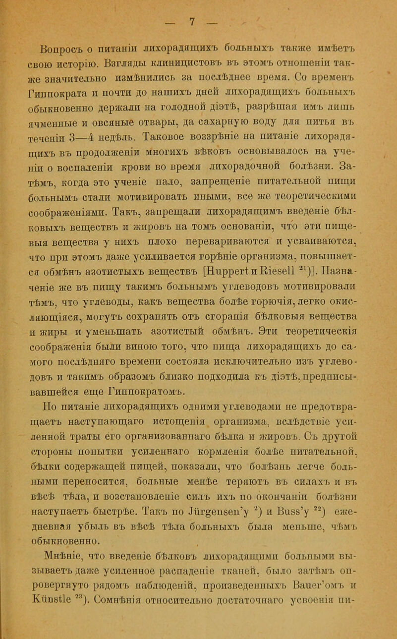 Вопросъ о питаніи лихорадящихъ больныхъ также имѣетъ свою исторію. Взгляды клинициетовъ въ этомъ отношеніи так- же значительно измѣыились за послѣднее время. Со временъ Гиппократа и почти до нашихъ дней лихорадящихъ больныхъ обыкновенно держали на голодной діэтѣ, разрѣшая имъ лишь ячменные и овсяные отвары, да сахарную воду для питья въ теченіи 3—4 недѣль. Таковое воззрѣніе на питаніе лихорадя- щихъ въ продолженіи многихъ вѣковъ основывалось на уче- ши о воспаденіи крови во время лихорадочной бодѣзни. За- тѣмъ, когда это ученіе пало, запрещеніе питательной пищи больнымъ стали мотивировать иными, все же теоретическими соображеніями. Такъ, запрещали лихорадящимъ введете бѣл- ковыхъ веществъ и жировъ на томъ основаніи, что эти пище- выя вещества у нихъ плохо перевариваются и усваиваются, что при этомъ даже усиливается горѣніе организма, повышает- ся обмѣнъ азотистыхъ веществъ [Ниррегі и Кіеееіі 21)]. Назна- ченіе же въ пищу такимъ больнымъ углеводовъ мотивировали тѣмъ, что углеводы, какъ вещества болѣе горючія, легко окис- ляющаяся, могутъ сохранять отъ сгоранія бѣлковыя вещества и жиры и уменьшать азотистый обмѣнъ. Эти теоретическія соображенія были виною того, что пища лихорадящихъ до са- мого послѣдняго времени состояла исключительно изъ углево- довъ и такимъ образомъ близко подходила къ діэтѣ, предписы- вавшейся еще Гиппократомъ. Но питаніе лихорадящихъ одними углеводами не предотвра- щаетъ наступающаго истощенія организма, вслѣдствіе уси- ленной траты его организованнаго бѣлка и жировъ. Съ другой стороны попытки усиленнаго кормленія болѣе питательной, бѣлки содержащей пищей, показали, что болѣзнь легче боль- ными переносится, больные менѣе теряютъ въ еилах7> и въ вѣсѣ тѣла, и возстановленіе силъ ихъ по окончаніи болѣзни наступаетъ быстрѣе. Такъ по «Шг&еизен'у 2) и Визб'у 22) еже- дневная убыль въ вѣсѣ тѣла больныхъ была меньше, чѣмъ обыкновенно. Мнѣніе, что введеніе бѣлковъ лихорадящими больными вы- зываетъ да?ке усиленное распаденіе тканей, было затѣмъ оп- ровергнуто рядомъ паблюдепій, произведенныхъ Ваиег'омъ и Кйивііе 23). Сомнѣнія относительно достаточнаго усвоснія пн-