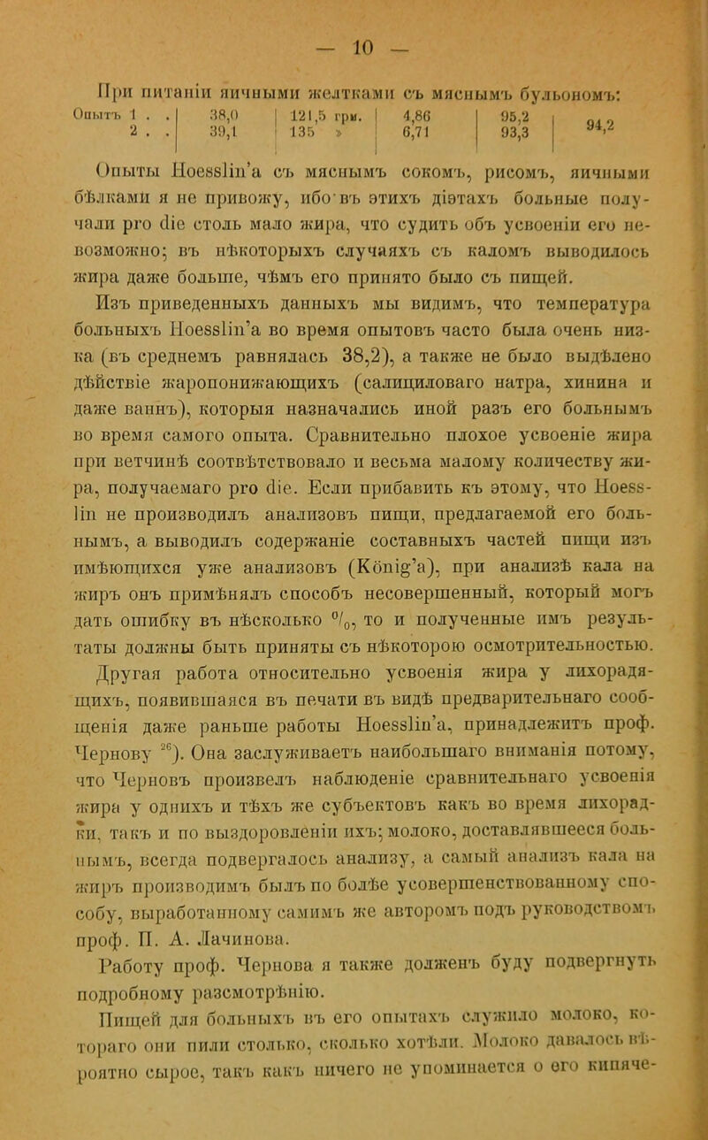 При питаніи яичными желтками съ мяснымъ бульономъ: 38,0 121,5 гри. 1 4,86 95,2 | 39,1 I 135 » 1 6,71 93,3 94,2 Опыты Ное88Іт'а съ мяснымъ сокомъ, рисомъ, яичными бѣлками я не привешу, ибовъ этихъ діэтахъ больные полу- чали рго сііе столь мало жира, что судить объ усвоеніи его не- возможно; въ нѣкоторыхъ случаяхъ съ кадомъ выводилось жира даже больше, чѣмъ его принято было съ пищей. Изъ приведенныхъ данныхъ мы видимъ, что температура больныхъ Ыое88Ііп'а во время опытовъ часто была очень низ- ка (въ среднемъ равнялась 38,2), а также не было выдѣдено дѣйствіе жаропонижающихъ (салициловаго натра, хинина и даже ваинъ), которыя назначались иной разъ его больным і. во время самого опыта. Сравнительно плохое усвоеніе жира при ветчинѣ соотвѣтствовало и весьма малому количеству жи- ра, получаемаго рго сііе. Если прибавить къ этому, что Ыоевк- Ііп не производилъ анализовъ пищи, предлагаемой его боль- нымъ, а выводилъ содержаніе составныхъ частей пищи изъ имѣющихся уже анализовъ (Кбш^'а), при анализѣ кала на жиръ онъ примѣнялъ способъ несовершенный, который могъ дать ошибку въ нѣсколько °/0, то и полученные пмъ резуль- таты должны быть приняты съ нѣкоторою осмотрительностью. Другая работа относительно усвоенія жира у лихорадя- щихъ, появившаяся въ печати въ видѣ предварительнаго сооб- щения даже раньше работы Ноеззіша, принадлежитъ проф. Чернову 26). Она заслуживаетъ наиболыпаго вниманія потому, что Черновъ произвелъ наблюденіе сравнительнаго усвоенія ?кира у однихъ и тѣхъ же субъектовъ какъ во время лихорад- ки, такъ и по выздоровленіи ихъ; молоко, доставлявшееся боль- ны мъ, всегда подвергалось анализу, а самый анализъ кала на жиръ производимъ былъ по болѣе усовершенствованному спо- собу, выработанному самимъ же авторомъ подъ руководством!, проф. П. А. Лачинова. Работу проф. Чернова я также долженъ буду подвергнуть подробному разсмотрѣнію. Пищей для больныхъ въ его опытахъ служило молоко, ко- тораго они пили столько, сколько хотѣли. Молоко давалось ве- роятно сырое, такъ какъ ничего не упоминается о его кипяче-