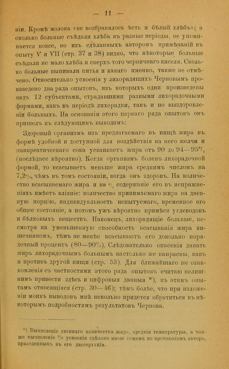 ніи. Кромѣ молока «не возбранялось ѣсть и бѣлыіі хлѣбъ»; а сколько больные съѣдали хлѣба въ разные періоды, но упоми- нается вовсе, но изъ сдѣланныхъ авторомъ примѣчаній къ опыту У и VII (стр. 37 и 38) видно, что нѣкоторые больные съѣдали не мало хлѣба и сверхъ того черничнаго киселя. Сколь- ко больные выпивали питья и какаго именно, также не отмѣ- чено. Относительно усвоенія у лихорадящихъ Чериовымъ про- изведено два ряда опытовъ, изъ которыхъ одни произведены надъ 12 субъектами, страдавшими разными лихорадочными формами, какъ въ періодѣ лихорадки, такъ и по выздоровле- ніи больныхъ. На основаніи этого перваго ряда опытовъ онъ прпшелъ къ слѣдующимъ выводамъ: Здоровый организмъ изъ предлагаемаго въ пищѣ жира въ формѣ удобной и доступной для воздѣйствія на него желчи и панкреатическаго сока усваиваетъ жира отъ 90 до 94—95°/0 (посдѣднее вѣроятно). Когда организмъ боленъ лихорадочной формой, то всасываетъ меньше жира среднимъ числомъ на 7,2°/о, чѣмъ въ томъ состояніи, когда онъ здоровъ. На количе- ство всасываемаго жира и на °/0 содержаніе его въ испражне- ніяхъ имѣетъ вліяніе: количество принимаемаго жира на днев- ную порцію, индивидуальность испытуемаго, временное его общее состояніе, а потомъ ужъ вѣроятно примѣси углеводовъ и бѣлковыхъ веществъ. Наконецъ, лихорадящіе больные, не- смотря на уменьшенную способность всасыванія жира ки- шечникомъ, тѣмъ не менѣе всасываютъ его довольно поря- дочный процентъ (80—90°/о). Слѣдовательно опасенія давать жиръ лихорадочнымъ больнымъ настолько же напрасны, какъ и противъ другой пищи (стр. 53). Для ближайшаго же озна- комленія съ частностями этого ряда опытовъ считаю нелипь нимъ привести здѣсь и цифровыя данныя *), къ этпмъ опы- тамъ относящаяся (стр. 30—46); тѣмъ болѣе. что при изложе- ніи моихъ выводовъ мнѣ невольно придется обратиться кънѣ- которымъ подробностямъ результатовъ Чернова. Вычисление дневнаго количества жира. среднія температуры, а так- же вычислепіе °/о усвоенія сдѣлано мною самимъ по протоколамъ автора, прцведѳнныыъ въ его диссертаціи.