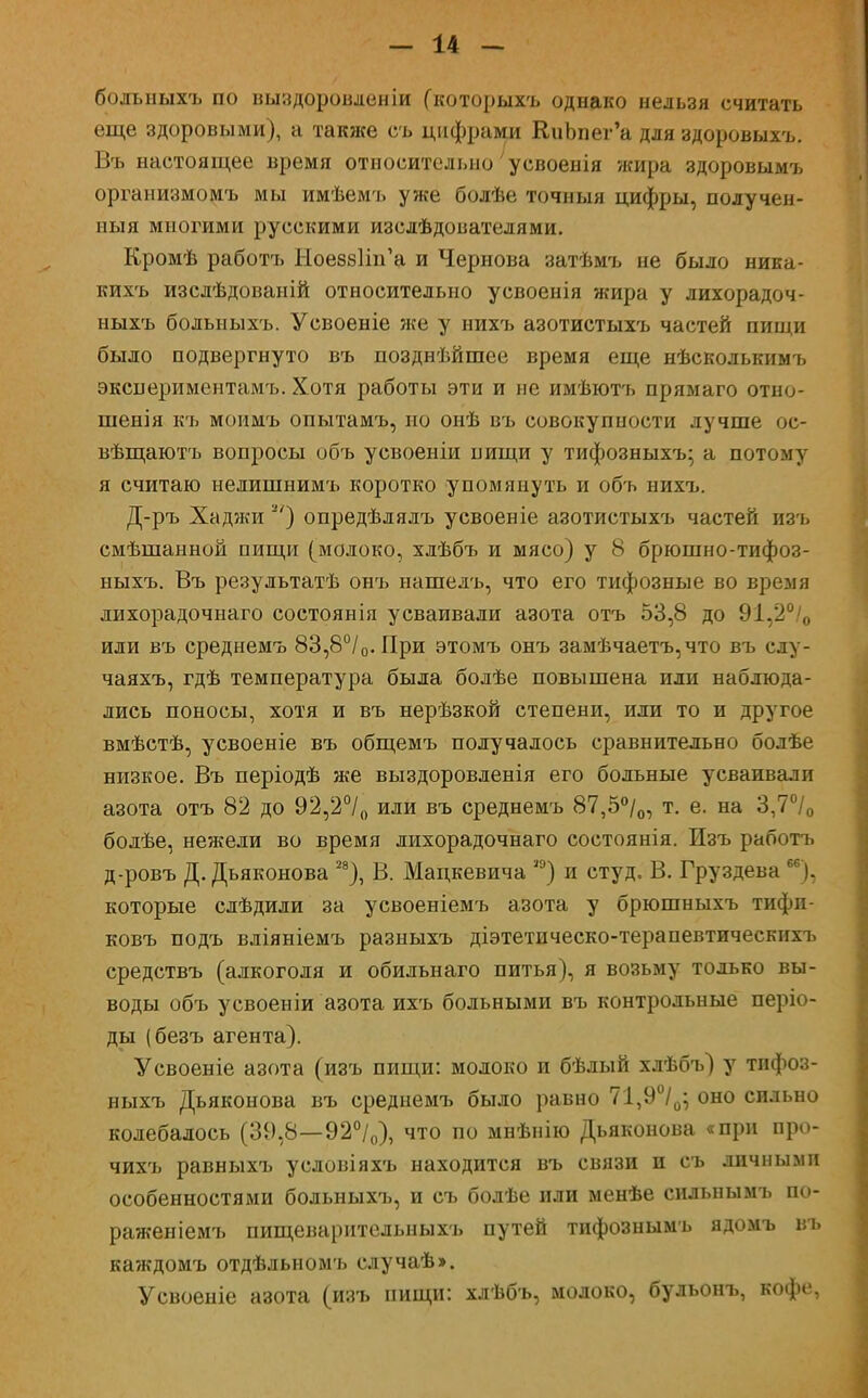 больныхъ по выздороаленіи (которыхъ однако нельзя считать еще здоровыми), а также съ цифрами КиЪпег'а для здоровыхъ. Въ настоящее время относительно' усвоенія жира здоровымъ организмомъ мы имѣемъ уже болѣе точныя цифры, получен- ныя многими русскими изсдѣдоиателями. Кромѣ работъ ЫоевбПіГа и Чернова затѣмъ не было ника- кихъ изслѣдованій относительно усвоенія жира у лихорадоч- ныхъ больныхъ. Усвоеніе же у нихъ азотистыхъ частей пищи было подвергнуто въ позднѣйшее время еще нѣсколькимъ экснериментамъ. Хотя работы эти и не имѣютъ прямаго отно- шенія къ моимъ опытамъ, но онѣ въ совокупности лучше ос- вѣщаютъ вопросы объ усвоеніи пищи у тифозныхъ- а потому я считаю нелишнимъ коротко упомянуть и объ нихъ. Д-ръ Хаджи ) опредѣлялъ усвоеніе азотистыхъ частей изъ смѣшанной пищи (молоко, хлѣбъ и мясо) у 8 брюшно-тифоз- ныхъ. Въ результатѣ онъ нашелъ, что его тифозные во время лихорадочнаго состоянія усваивали азота отъ 53,8 до 91,2°/0 или въ среднемъ 83,8°/0. При этомъ онъ замѣчаетъ,что въ слу- чаяхъ, гдѣ температура была болѣе повышена или наблюда- лись поносы, хотя и въ нерѣзкой степени, или то и другое вмѣстѣ, усвоеніе въ общемъ получалось сравнительно бодѣе низкое. Въ періодѣ же выздоровленія его больные усваивали азота отъ 82 до 92,2°/0 или въ среднемъ 87,5°/0, т. е. на 3,7°/0 болѣе, нежели во время лихорадочнаго состоянія. Изъ работъ д-ровъ Д. Дьяконова 28), В. Мацкевича ,э) и студ. В. Груздева м), которые слѣдили за усвоеніемъ азота у брюшныхъ тифи- ковъ подъ вліяніемъ разныхъ діэтетическо-терапевтическихъ средствъ (алкоголя и обильнаго питья), я возьму только вы- воды объ усвоеніи азота ихъ больными въ контрольные періо- ды (безъ агента). Усвоеніе азота (изъ пищи: молоко и бѣлый хлѣбъ) у тифоз- ныхъ Дьяконова въ среднемъ было равно 71,9°/0; оно сильно колебалось (39,8—92°/0), что по мнѣнію Дьяконова «при про- чихъ равныхъ условіяхъ находится въ связи и съ личными особенностями больныхъ, и съ болѣе или менѣе сильнымъ по- ражен іемъ пищеваритсльныхъ путей тифознымъ ядомъ въ каждомъ отдѣльномъ случаѣ». Усвоеніе азота (изъ пищи: хлѣбъ, молоко, бульонъ, кофе,