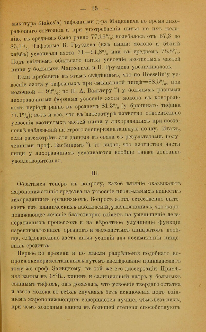 микстура ЗІокевѴ) тифозными д-ра Мацкевича во время лихо- радочна™ состоянія и при употребленіи питья по ихъ жела- нію, въ среднемъ было равно 77,16°/0; колебалось отъ 67,3 до 85 1°/ Тифозные В. Груздева (изъ пищи: молоко и бѣлый хлѣбъ) усваивали азота 71-9І,8°/0 или въ среднемъ 78,8°/0. Подъ вліяніемъ обильнаго питья усвоеніе азотистыхъ частей ппщи у бодьныхъ Мацкевича и В. Груздева увеличивалось. Если прибавить къ этимъ свѣдѣніямъ, что по 1іоез8Ііп'у ус- военіе азота у тифозныхъ при смѣшанной пищѣ=88,5°/0, при молочной - 92°/0; по П. А. Вальтеру20) у больныхъ разными лихорадочными формами усвоеніе азота молока въ контроль- номъ періодѣ равно въ среднемъ 81/3% (у брюшнаго тифика 77,Г/0); вотъ и все, что въ литературѣ извѣстно относительно усвоенія азотистыхъ частей пищи у лихорадящихъ при поста- нов^ наблюденій на строго экспериментальную почву. Итакъ, если разсмотрѣть эти данныя въ связи съ результатами, полу - ченными проф. Засѣцкимъ 4), то видно, что азотистыя части пищи у лихорадящихъ усваиваются вообще также довольно удовлетворительно. III. Обратимся теперь къ вопросу, какое вліяніе оказываютъ жаропонижающія средства на усвоеніе питательныхъ веществъ лихорадящимъ организмомъ. Вопросъ этотъ естественно выте- каетъ изъ клиническихъ наблюденій,указывающихъ, что жаро- понижающее леченіе благотворно вліяетъ на уменьшеніе деге- неративныхъ процессовъ и на вѣроятное улучшеніе функцін паренхиматозныхъ органовъ и железистыхъ аппаратовъ вооб- ще, слѣдовательно даетъ иныя усдовія для ассимиляціи пище- выхъ средствъ. Первое по времени и по мысли разрѣшенія подобнаго во- проса экспериментальнымъ путемъ изслѣдованіе принадлежитъ тому же проф. Засѣцкому, въ той же его диссертаціи. Примѣ- няя ванны въ 18°К., хининъ и салициловый натръ у больныхъ сыпнымъ тифомъ, онъ доказалъ, что усвоеніе твердаго остатка и азота молока во всѣхъ случаяхъ безъ исключенія подъ влія- ніемъ жаропонижающихъ совершается лучше, чѣмъбезънихъ; при чемъ холодныя ванны въ большей степени способствуютъ