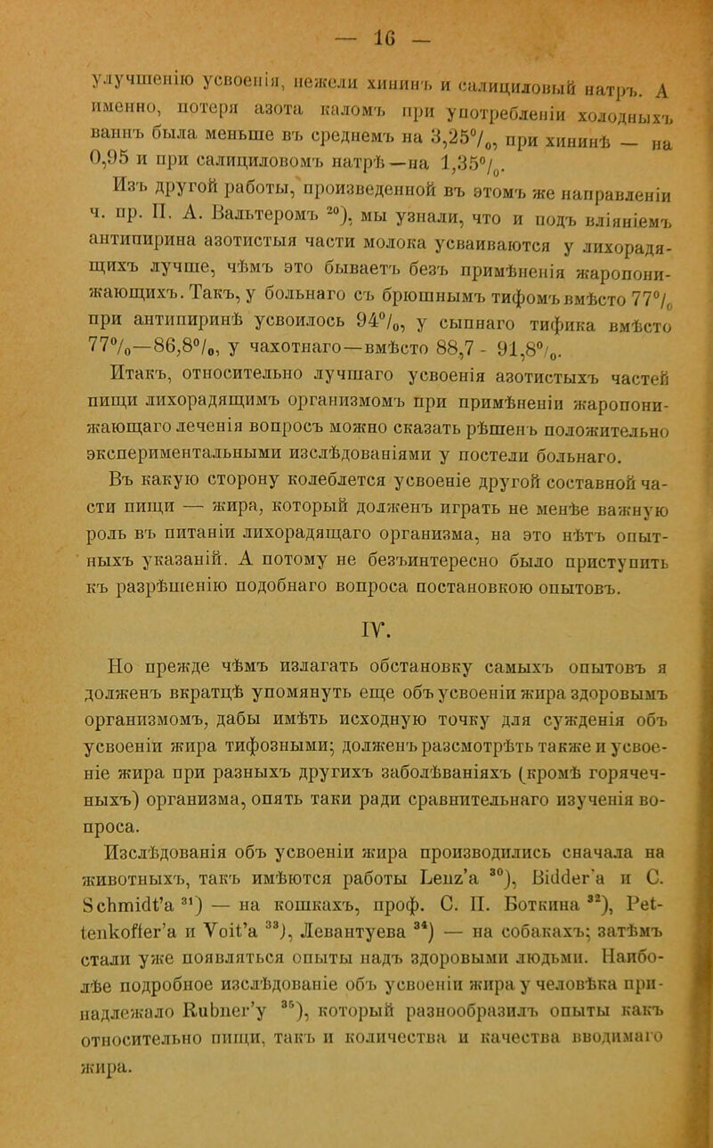 — 10 - улучшенію усвоенія, нежели хининъ и салициловый натръ. А именно, потеря азота каломъ при употребленіи холодныхъ ваииъ была меньше въ ереднемъ на 3,25°/0, при хининѣ -- на 0,95 и при салициловомъ натрѣ—на 1,35°/0. Изъ другой работы, произведенной въ этомъ же направленіи ч. пр. П. А. Вальтеромъ 20), мы узнали, что и подъ вліяніемъ антипирина азотистыя части молока усваиваются у лихорадя- щихъ лучше, чѣмъ это бываетъ безъ примѣнеиія жаропони- жающихъ. Такъ, у больнаго съ брюшнымъ тифомъвмѣсто 77°/0 при антипиринѣ усвоилось 94°/0, у сыпнаго тифика вмѣсто 77%>—86,8°/0, у чахотнаго—вмѣсто 88,7 - 91,8°/0. Итакъ, относительно лучшаго усвоенія азотистыхъ частей пищи лихорадящимъ организмомъ при примѣненіи жаропони- жающаго леченія вопросъ можно сказать рѣшенъ положительно экспериментальными изслѣдованіями у постели больнаго. Въ какую сторону колеблется усвоеніе другой составной ча- сти пищи — жира, который долженъ играть не менѣе важную роль въ питаніи лихорадящаго организма, на это нѣтъ опыт- ныхъ указаній. А потому не безъинтересно было приступить къ разрѣшенію подобнаго вопроса постановкою опытовъ. ІУ. Но прежде чѣмъ излагать обстановку самыхъ опытовъ я долженъ вкратцѣ упомянуть еще объ усвоеніи жира здоровымъ организмомъ, дабы имѣть исходную точку для сужденія объ усвоеніи жира тифозными- долженъ разсмотрѣть также и усвое- ніе жира при разныхъ другихъ заболѣваніяхъ (кромѣ горячеч- ныхъ) организма, опять таки ради сравнительнаго изученія во- проса. Изслѣдованія объ усвоеніи жира производились сначала на животныхъ, такъ имѣются работы Ьепг'а 80), ВШег'а и С. 8сЬпііаЧ'а 31) — на кошкахъ, проф. С. П. Боткина82), Реі- іепкойег'а и Ѵоіі^а 33), Левантуева 84) — на собакахъ; затѣмъ стали уже появляться опыты надъ здоровыми людьми. Наибо- лѣе подробное изслѣдованіе объ усвоеніи жира у человѣка при- надлежало КиЬиег'у 8Б), который разнообразилъ опыты какъ относительно пищи, такъ и количества и качества вводимаго жира.