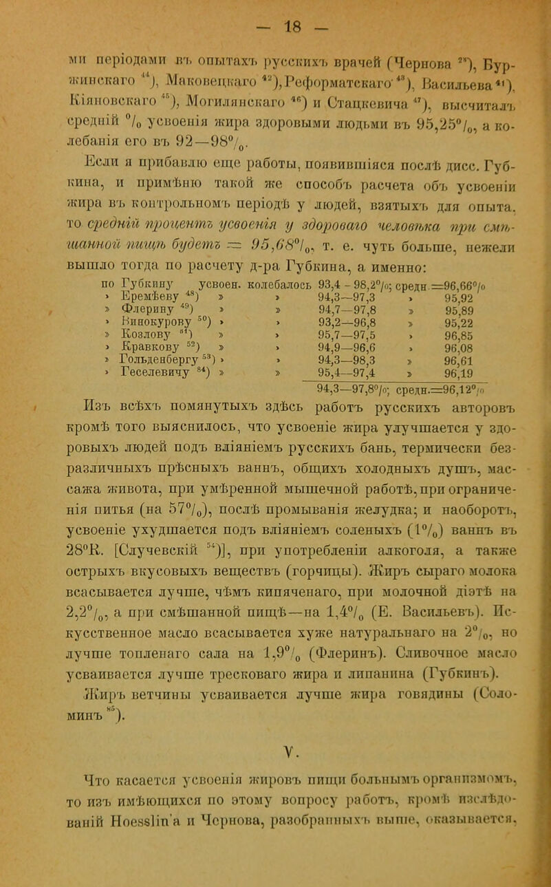 ми періодами въ опытахъ русскихъ врачей (Чернова **), Вур- жинскаго и), Маковецкаго 42),Реформатскаго48), Васильева4'). Кіяновекаго Могилянекаго 4е) и Стацкевича **), высчиталъ ередній °/0 усвоенія жира здоровыми людьми въ 95,25°/0, а ко- лебанія его въ 92—98°/0- Если я прибавлю еще работы, появившіяся послѣ дисс. Губ- кина, и примѣню такой же способъ расчета объ усвоен іи •жира въ контрольному, періодѣ у людей, взятыхъ для опыта, то средній процентъ усвоенгя у здороваго человѣка при слы- шанной пигцѣ будетъ — 95,68°І0, т. е. чуть больше, нежели вышло тогда по расчету д-ра Губкина, а именно: по Губкину усвоен, колебалось 93,4 - 98,2>; средн. =96,66> > Ереыѣеву 48) > > 94,3—97,3 » 95,92 » Флерину <э) » » 9^7—97^ > 95(89 » Винокурову 50) » > 93,2—96,8 > 95,22 » Козлову в1) » > 95,7—97,5 » 96,85 > Кравкову 52) > > 94,9—96,6 » 96,08 > Гольденбергу53) > » 94,3—98,3 > 96,61 » Геселевичу 84) > » 95,4—97,4 » 96,19 94,3—97,8°/о; средн.=96,12°/о Изъ всѣхъ помянутыхъ здѣсь работъ русскихъ авторовъ кромѣ того выяснилось, что усвоеніе жира улучшается у здо- ровыхъ людей подъ вліяніемъ русскихъ бань, термически без- различныхъ прѣсныхъ ваннъ, общихъ холодныхъ душъ, мас- сажа живота, при умѣренной мышечной работѣ,при ограниче- нія питья (на 57°/0), послѣ промыванія желудка; и наоборотъ, усвоеніе ухудшается подъ вліяніемъ соленыхъ (1°/0) ваннъ въ 28°К. [Случевскій )], при употребленіи алкоголя, а также острыхъ вкусовыхъ веществъ (горчицы). Жиръ сыраго молока всасывается лучше, чѣмъ кипячеиаго, при молочной діэтѣ на 2,2°/0, а при смѣшанной пищѣ—на 1,4°/0 (Е. Васильевъ). Ис- кусственное масло всасывается хуже натуральнаго на 2°/0, но лучше топлепаго сала на 1,9°/0 (Флеринъ). Сливочное масло усваивается лучше тресковаго жира и липанпна (Губкинъ). Жиръ ветчины усваивается лучше жира говядины (СОЛО- Нбч мииъ ). У. Что касается усвоенія жировъ пищи больнымъорганпзмомъ, то изъ имѣющихся по этому вопросу работъ, кромѣ изслѣдо- ваній НоеззНп'а и Чернова, разобрапныхъ выше, оказывается.