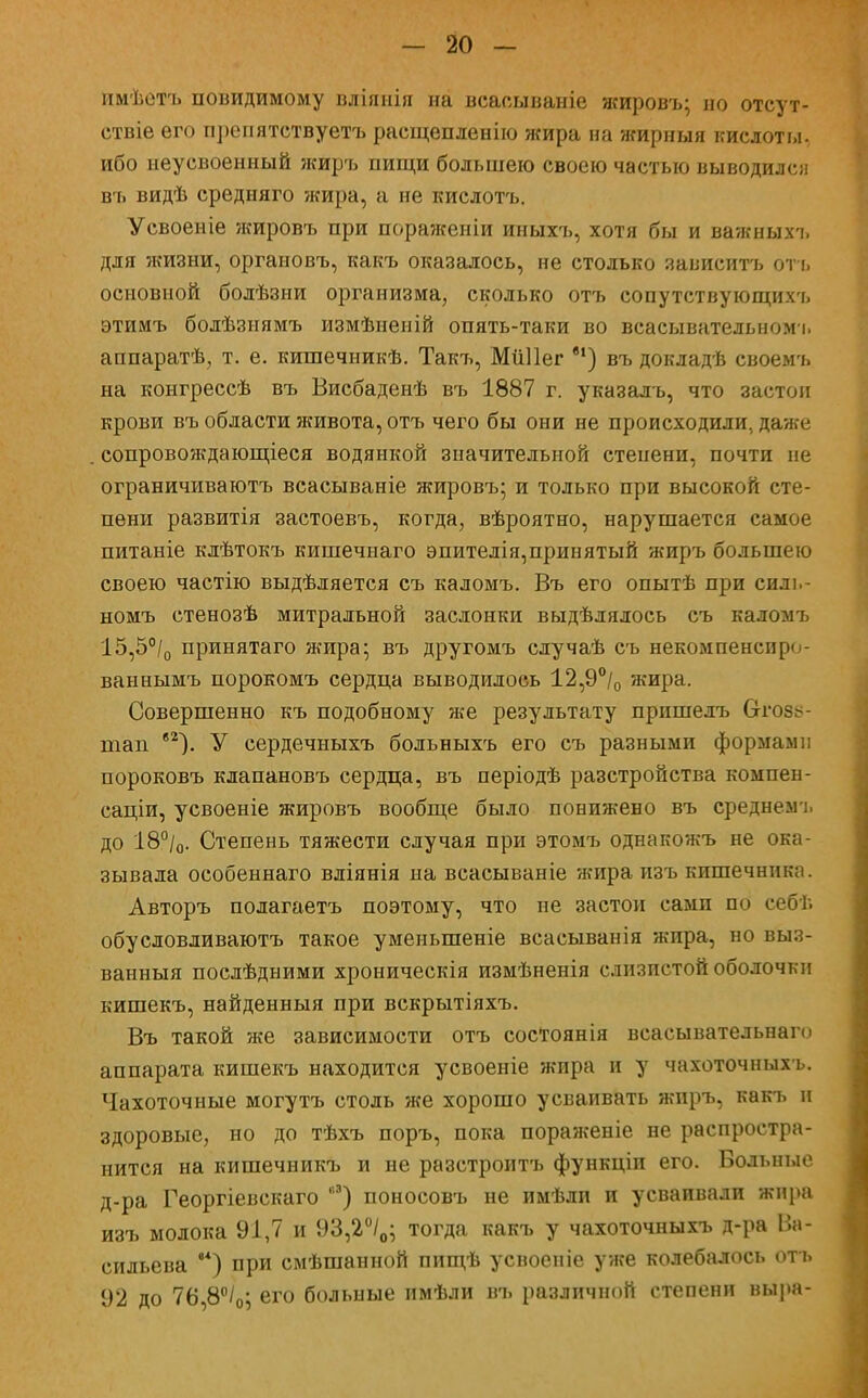имѣетъ доводимому вліяиія на всасываніе жировъ; но отсут- ствіе его препятствуетъ расщепленію жира на жирныя кислоты, ибо неусвоенный жиръ пищи большею своею частью выводился въ видѣ средняго жира, а не кислотъ. Усвоеніе жировъ при пораженіи иныхъ, хотя бы и важныхъ для жизни, органовъ, какъ оказалось, не столько зависитъ отъ основной болѣзни организма, сколько отъ сопутствующихъ этимъ болѣзнямъ измѣиеній опять-таки во всасывательномь аппаратѣ, т. е. кишечникѣ. Такі^, МііПег в1) въ докладѣ своемъ на конгрессѣ въ Висбаденѣ въ 1887 г. указалъ, что застои крови въ области живота, отъ чего бы они не происходили, даже сопровождающееся водянкой значительной степени, почти не ограничиваютъ всасываніе жировъ; и только при высокой сте- пени развитія застоевъ, когда, вѣроятно, нарушается самое питаніе клѣтокъ кишечнаго эпителія,принятый жиръ большею своею частію выдѣляется съ каломъ. Въ его опытѣ при силь- номъ стенозѣ митральной заслонки выдѣлялось съ каломъ 15,5°/0 принятаго жира; въ другомъ случаѣ съ некомпенсщи ваннымъ порокомъ сердца выводилось 12,9°/0 жира. Совершенно къ подобному же результату пришелъ Отоз^- ніап в2). У сердечныхъ больныхъ его съ разными формами пороковъ клапановъ сердца, въ періодѣ разстройства компен- саціи, усвоеніе жировъ вообще было понижено въ среднемъ до 18°/0. Степень тяжести случая при этомъ однакожъ не ока- зывала особеннаго вліянія на всасываніе жира изъ кишечника. Авторъ полагаетъ поэтому, что не застои сами по себѣ обусловливаютъ такое уменыпеніе всаеыванія жира, но выз- ванныя послѣдними хроническія измѣненія слизистой оболочки кишекъ, найденныя при вскрытіяхъ. Въ такой же зависимости отъ состоянія веасывательнаго аппарата кишекъ находится усвоеніе жира и у чахоточныхъ. Чахоточные могутъ столь же хорошо усваивать жиръ, какъ и здоровые, но до тѣхъ поръ, пока пораженіе не распростра- нится на кишечникъ и не разстроитъ функціи его. Больные д-ра Георгіевскаго ) поносовъ не имѣди и усваивали жира изъ молока 91,7 и 93,2°/0; тогда какъ у чахоточныхъ д-ра Ва- сильева **) при смѣшанной пищѣ усвоеніе уже колебалось отъ 92 до 76,8°/0; его больные имѣли въ различной степени выра-