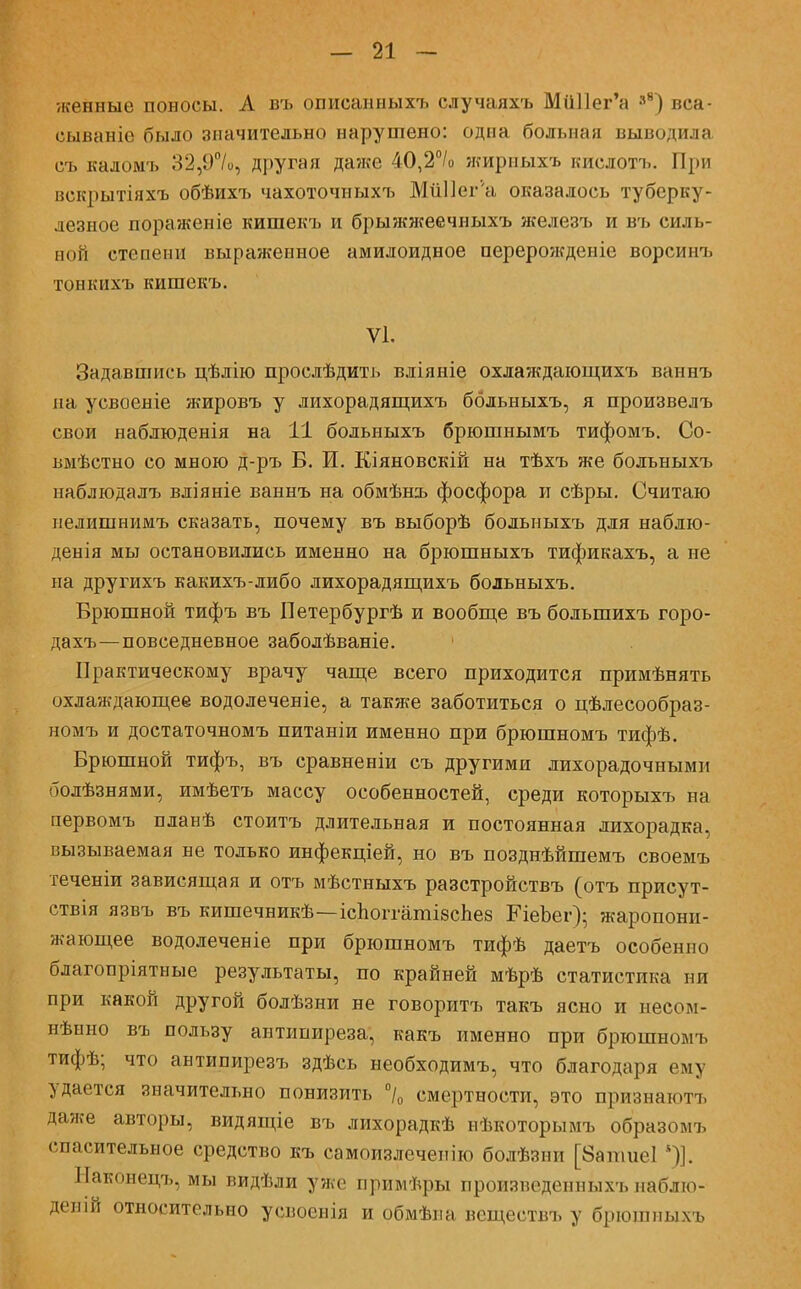 женные поносы. А въ описанныхъ случаяхъ МиПег'а »в) вса- еываніе было значительно нарушено: одна больная выводила съ каломъ 32,9°/о, другая даже 40,2°/о жириыхъ кислотъ. При векрытіяхъ обѣихъ чахоточиыхъ МиПег'а оказалось туберку- лезное поражен іе кишекъ и брыжжеечныхъ железъ и въ силь- ной степени выраженное амилоидное перерожденіе ворсинъ тонкпхъ кишекъ. VI. Задавшись цѣлію прослѣдить вліяніе охлаждающихъ ваннъ на усвоеніе жировъ у лихорадящихъ ббльныхъ, я произвелъ свои наблюденія на 11 больныхъ брюшнымъ тифомъ. Со- вмѣстно со мною д-ръ Б. И. Кіяновскій на тѣхъ же больныхъ наблюдалъ вліяніе ваннъ на обмѣнъ фосфора и сѣры. Считаю иелишнимъ сказать, почему въ выборѣ больныхъ для наблю- денія мы остановились именно на брюшныхъ тификахъ, а не на другихъ какихъ-либо лихорадящихъ больныхъ. Брюшной тифъ въ Петербургѣ и вообще въ болыпихъ горо- дахъ—повседневное заболѣваніе. Практическому врачу чаще всего приходится примѣнять охлаждающее водолеченіе, а также заботиться о цѣлесообраз- номъ и достаточномъ питаніи именно при брюшномъ тифѣ. Брюшной тифъ, въ сравненіи съ другими лихорадочными болѣзнями, имѣетъ массу особенностей, среди которыхъ на первомъ планѣ стоитъ длительная и постоянная лихорадка, вызываемая не только инфекціей, но въ позднѣйшемъ своемъ теченіи зависящая и отъ мѣстныхъ разстройствъ (отъ присут- етвія язвъ въ кишечникѣ—ісЬоітатізсЬев ЕіеЪег); жаропони- жающее водолеченіе при брюшномъ тифѣ даетъ особенно благопріятные результаты, по крайней мѣрѣ статистика ни при какой другой болѣзни не говоритъ такъ ясно и несом- нѣнно въ пользу антипиреза, какъ именно при брюшномъ тифѣ; что антипирезъ здѣсь необходимъ, что благодаря ему удается значительно понизить °/0 смертности, это признаготъ даже авторы, видящіе въ лихорадкѣ нѣкоторымъ образомъ спасительное средство къ самоизлечепію болѣзни [8апше1 *)]. Наконецъ, мы видѣли уже примѣры произведенных* наблю- девій относительно усвоеиія и обмѣпа всществъ у брюшныхъ
