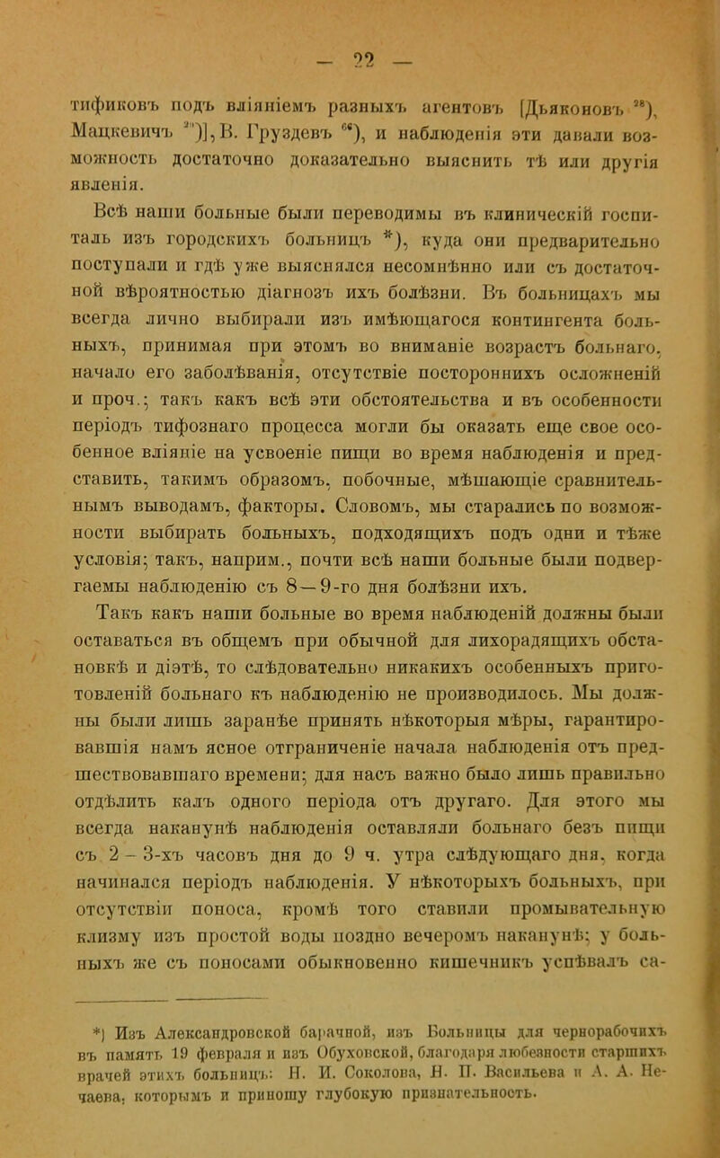 - п — тификовъ подъ вліяиіемъ разныхъ агентовъ [Дьяконовъ 88), Мацкевичъ Я)],В. Груздевъ м), и наблюденія эти давали воз- можность достаточно доказательно выяснить тѣ или другія явленія. Всѣ наши больные были переводимы въ клиническін госпи- таль изъ городскихъ больницъ *), куда они предварительно поступали и гдѣ уже выяснялся несомнѣнно или съ достаточ- ной вѣроятностью діагнозъ ихъ болѣзни. Въ больницахъ мы всегда лично выбирали изъ имѣющагося контингента боль- ныхъ, принимая при этомъ во вниманіе возрастъ больнаго. начало его заболѣванія, отсутствіе постороннихъ осложненій и проч.- такъ какъ всѣ эти обстоятельства и въ особенности періодъ тифознаго процесса могли бы оказать еще свое осо- бенное вліяніе на усвоеніе пищи во время наблюденія и пред- ставить, такимъ образомъ, побочные, мѣшающіе сравнитель- нымъ выводамъ, факторы. Словомъ, мы старались по возмож- ности выбирать болъныхъ, подходящихъ подъ одни и тѣже условія; такъ, наприм., почти всѣ наши больные были подвер- гаемы наблюденію съ 8—9-го дня болѣзни ихъ. Такъ какъ наши больные во время наблюденій должны были оставаться въ общемъ при обычной для лихорадящихъ обста- новкѣ и діэтѣ, то слѣдовательно никакихъ особенныхъ прпго- товленій больнаго къ наблюденію не производилось. Мы долж- ны были лишь заранѣе принять нѣкоторыя мѣры, гарантиро- вавшія намъ ясное отграниченіе начала набдюденія отъ пред- шествовавшаго времени; для насъ важно было лишь правильно отдѣлить калъ одного періода отъ другаго. Для этого мы всегда наканунѣ наблюденія оставляли больнаго безъ пищи съ 2 - 3-хъ часовъ дня до 9 ч. утра слѣдующаго дня, когда начинался періодъ наблюденія. У нѣкоторыхъ больныхъ, при отсутствіи поноса, кромѣ того ставили промывательную клизму изъ простой воды поздно вечеромъ наканунѣ; у боль- ныхъ же съ поносами обыкновенно кишечникъ успѣвалъ са- *) Изъ Александровской барачной, изъ Больницы для чернорабочпхъ въ память 19 февраля и пэъ Обуховской, благодаря любеяности старшпхъ врачей этихъ больпиц-і.: Я. И. Соколова, Я. П. Васильева я А. А. Не- чаева, которымъ и приношу глубокую признательность.
