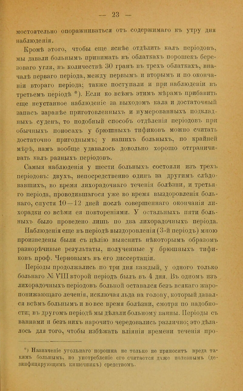 мостоятельно опоражниваться отъ содержимаго къ утру дня наблюденія. Кромѣ этого, чтобы еще яснѣе отдѣдить калъ періодовъ, мы давали больнымъ принимать въ облаткахъ порошекъ бере- зоваго угля, въ количествѣ 30 гранъ въ трехъ облаткахъ, вна- чалѣ перваго періода, между первымъ и вторымъ и по окоп ча- ши втораго періода- также поступали и при паблюденіи въ третьемъ періодѣ *). Если ко всѣмъ этимъ мѣрамъ прибавить еще неустанное наблюденіе за выходомъ кала и достаточный запасъ заранѣе приготовленныхъ и нумерованныхъ подклад- ныхъ суденъ, то подобный способъ отдѣленія періодовъ при обычныхъ поносахъ у брюшныхъ тификовъ можно считать достаточно пригоднымъ; у нашихъ больныхъ, по крайней мѣрѣ, намъ вообще удавалось довольно хорошо отграничи- вать калъ разныхъ періодовъ. Самыя наблюденія у шести больныхъ состояли изъ трехъ періодовъ: двухъ, непосредственно одинъ за другимъ слѣдо- вавшихъ, во время лихорадочнаго теченія болѣзыи, и третья- го періода, проводившагося уже во время выздоровленія боль- наго, спустя 10—12 дней послѣ совершеннаго окончанія ли- хорадки со всѣми ея повтореніями. У остальныхъ пяти боль- ныхъ было проведено лишь по два лихорадочныхъ періода. Наблюденіяеще въ періодѣ выздоровленія (3-й періодъ) мною произведены были съ цѣлію выяснить нѣкоторымъ образомъ разнорѣчивые результаты, полученные у брюшныхъ тифи- ковъ проф. Черновымъ въ его диссертаціи. Періоды продолжались по три дня каждый, у одного только больнаго X» VIII второй періодъ былъ въ 4 дня. Въ одномь изъ лихорадочныхъ періодовъ больной оставался безъ всякаго жаро- понижающаго леченія, исключая льда на голову, который давал- ся всѣмъ больнымъ и вовсе время болѣзни, смотря по надобно- сти; въ другомъ періодѣ мы дѣлали больному ванны. Періоды съ ваннами и безъ нихъ нарочито чередовались различно; это дела- лось для того, чтобы избѣлгать вліяиія времени теченія про- *) Навначепіе угольпаго порошка не только не приносить вреда та- кимъ Оольньтмъ, по употребленіе его считается даже полепи ымъ (дѳ- зинфнціірующішъ кишечпикъ) средствомъ.