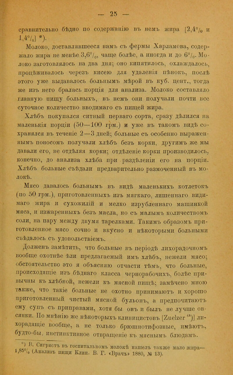 сравнительно бѣдно по содержанію въ немъ жира [2,4% и 1,4°/0] *)• Молоко, доставлявшееся ыамъ съ фермы Харламова, содер- жало жира не менѣе 3,6°/0, чаще болѣе, а иногда и до 6°/0. Мо- локо заготовлялось на два дня; оно кипятилось, охлаждалось, процѣживалось черезъ кисею для удаленія пѣнокъ, послѣ этого уже выдавалось болыіымъ мѣрой въ куб. цеит., тогда же изъ него бралась порція для анализа. Молоко составляло главную пищу бодьныхъ, въ немъ они получали почти все суточное количество вводимаго съ пищей жира. Хлѣбъ покупался ситный перваго сорта, сразу дѣлился на маленькія порціи (50—100 грм.) и уже въ такомъ видѣ со- хранялся въ теченіе 2—3 дней; больные съ особенно выражен- нымъ поносомъ получали хлѣбъ безъ корки, другимъ же мы давали его, не отдѣляя корки; отдѣленіе корки производилось, конечно, до анализа хдѣба при раздѣленіи его на порціи. Хлѣбъ больные съѣдали предварительно размоченный въ мо- локѣ. Мясо давалось больнымъ въ видѣ маленькихъ котлетокъ (по 50 грм.), приготовленныхъ изъ мягкаго, лишеннаго види- маго жира и сухожилій и мелко изрубленнаго машинкой мяса, и изжаренныхъ безъ масла, но съ малымъ количествомъ соли, на пару между двумя тарелками. Такимъ образомъ при- готовленное мясо сочно и вкусно и нѣкоторыми больными съѣдалось съ удовольствіемъ. Долженъ замѣтить, что больные въ періодѣ лихорадочномъ вообще охотнѣе ѣли предлагаемый имъ хлѣбъ, нежели мясо; обстоятельство это я объясняю отчасти тѣмъ, что больные, происходящіе изъ бѣднаго класса чернорабочихъ, болѣе при- вычны къ хлѣбной, нежели къ мясной шіщѣ; замѣчено мною также, что такіе больные не охотно принимаютъ и хорошо приготовленный чистый мясной бульонъ, а предпочитаютъ ему супъ съ приправами, хотя бы онъ и былъ не лучше ов- сянки. По мнѣнію же нѣкоторыхъ клиницистовъ [йиеігег65)] ли- хорадящее вообще, а не только брюшнотифозные, пмѣютъ, будто-бы, инстинктивное отвращеніе къ мяснымъ блюдамъ. л яко,В' лСигристъ въ госпитальномъ молокѣ нашелъ также мало жира- та /о (Анализъ пищи Клип. В. Г. «Врата* 1880, № 13).