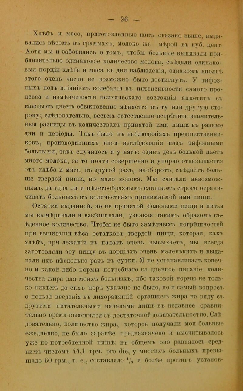 Хлѣбъ и мясо, приготовленные какъ сказано выше, выда- вались вѣсомъ въ граммахъ, молоко иге мѣрой въ куб. цент- Хотя мы и заботились о томъ. чтобы больные выпивали при- близительно одинаковое количество молока, съѣдали одинако- выя порціи хлѣба и мяса въ дни наблюденія, однакожъ вполнѣ этого очень часто не возможно было достигнуть. У тифоз- ныхъ подъ вліяніемъ колебанія въ интенсивности самого про- цесса и измѣнчивости психическаго состоянія аппетитъ съ каждымъ днемъ обыкновенно мѣняется въ ту или другую сто- рону; слѣдовательно, весьма естественно встрѣтить значителъ- ныя разницы въ количествахъ принятой ими пищи въ разные дни и періоды. Такъ было въ наблюденіяхъ предшественнп- ковъ, производивгаихъ свои изслѣдованія надъ тифозными больными; такъ случилось и у насъ: одинъ день больной пьетъ много молока, за то почти совершенно и упорно отказывается отъ хлѣба и мяса, въ другой разъ, наоборотъ, съѣдаетъ боль- ше твердой пищи, но мало молока. Мы считали невозмож- нымъ, да едва ли и цѣлесообразнымъ слишкомъ строго ограни- чивать больныхъ въ количествахъ принимаемой ими пищи. Остатки выданной, но не принятой больными пищи и питья мы вымѣривали и взвѣшивали, узнавая такимъ образомъ съ- ѣденное количество. Чтобы не было замѣтныхъ погрѣшностей при вычитаніи вѣса остатковъ твердой пищи, которая, какъ хлѣбъ, при лежаніи въ палатѣ очень высыхаетъ, мы всегда заготовляли эту пищу въ порціяхъ очень маленькихъ и выда- вали ихъ нѣсколько разъ въ сутки. Я не устанавлнвалъ конеч- но и какой-либо нормы потребнаго на дневное питаніе коли- чества жира для моихъ больныхъ, ибо таковой нормы не толь- ко никѣмъ до сихъ поръ указано не было, но п самый вопросъ о пользѣ введенія въ лнхорадящій организмъ жира на ряду съ другими питательными началами лишь въ недавнее сравни- тельно время выяснился съ достаточной доказательноетію. Слѣ- довательио, количество жира, которое получали мои больные ежедневно, не было заранѣе предназначено и высчнтывалось уже по потребленной пищѣ; въ общемъ оно равнялось сред- нимъ числомъ 44,1 грм. рго сііе, у многихъ больныхъ превы- шало ОО грм., т. е., составляло '/» и болѣе противъ установ-