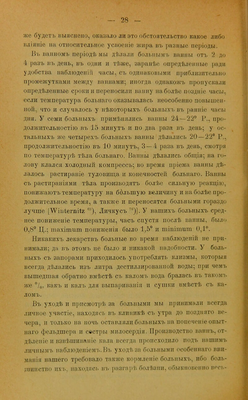 же будетъ выяснено, оказало ли это обстоятельство какое либо вліяніе на относительное усвоеніе жира въ разные періоды. Въ ванномъ періодѣ мы дѣлали болыіымъ ванны отъ 2 до 4 разъ въ день, въ одни и тѣже, заранѣе опредѣленные ради удобства наблюденііі часы, съ одинаковыми приблизительно промежутками между ваннами; иногда однакожъ пропускали опредѣленные сроки и переносили ванну наболѣе поздніе часы, если температура больнаго оказывалась неособенно повышен- ной, что и случалось у нѣкоторыхъ больныхъ въ ранніе часы дня. У семи больныхъ примѣнялись ванны 24—22° Р., про- должительности въ 15 минутъ и по два раза въ день; у ос- тальныхъ же четырехъ больныхъ ванны дѣлались 20 — 22° Р., продолжительности) въ 10 минутъ, 3—4 раза въ день, смотря по температурѣ тѣла больнаго. Ванны дѣлались общія; на го- лову клался холодный компрессъ; во время пріема ванны де- лалось растираніе туловища и конечностей больнаго. Ванны съ растираніями тѣла производятъ болѣе сильную реакцію, понижаютъ температуру на ббльшую величину и на болѣе про- должительное время, а также и переносятся больными гораздо лучше [ѴѴінѣегпіІя,6Э), Личкусъ 70)]. У нашихъ больныхъ сред- нее пониженіе температуры, часъ спустя послѣ ванны, бы.р. 0,8° Ц.; шахішит пониженія было 1,5° и тіпішит 0,1°. Никакихъ лекарствъ больные во время наблюденій не при- нимали; да въ этомъ не было и никакой надобности. У боль- ныхъ съ запорами приходилось употреблять клизмы, которыя всегда дѣлались изъ литра дистиллированной воды; при чемъ вышедшая обратно вмѣстѣ съ каломъ вода бралась въ такомъ же °/0, какъ и калъ для выпариванія и сушки вмѣстѣ съ ка- ломъ. Въ уходѣ и прпсмотрѣ за больными мы принимали всегда личное участіе, находясь въ клииикѣ съ утра до поздняго ве- чера, и только на ночь оставляли больныхъ на попеченіе опыт- наго фельдшера и сестры милосердія. Производство ваннъ, от- дѣлепіе и взвѣшиианіс кала всегда происходило подъ нашнмъ личнымъ наблюдеиіемъ.Въ уходѣза больными особеннаго вни- мапія нашего требовало также кормленіе больныхъ, ибо боль- шинство ихъ, находясь въ разгар); болѣзпн, обыкновенно вост.-