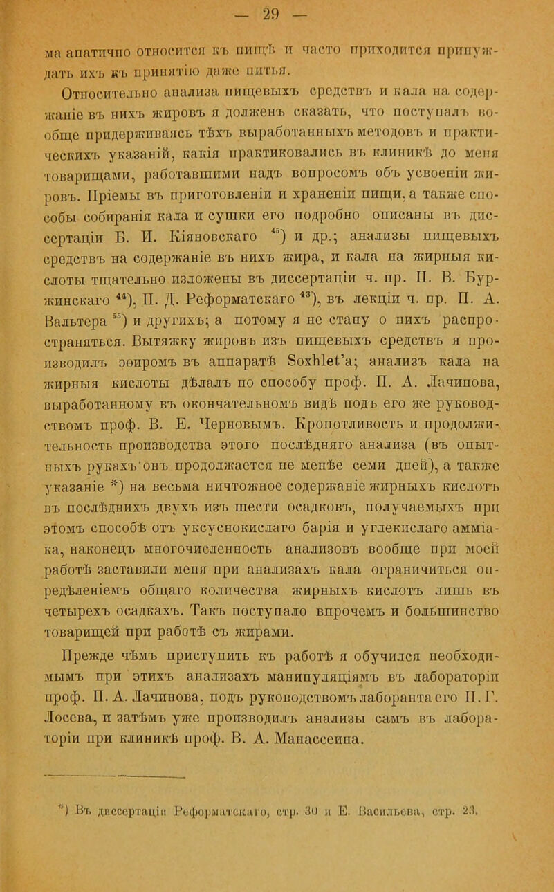 -29 V ма апатично относитсп къ пйщѣ и часто приходится принуж- дать ихъ къ принятію даже питья. Относительно анализа пищевыхъ средствъ и к;и;і п;і содер- жаніе въ нихъ жировъ я долженъ сказать, что поступалъ во- обще придерживаясь тѣхъ выработаппыхъ методовъ и практи- ческие указаній, какія практиковались въ клиникѣ до меня товарищами, работавшими надъ вопросомъ объ усвоеніи жи- ровъ. Пріемы въ приготовленіи и храненіи пищи, а также спо- собы собиранія кала и сушки его подробно описаны въ дис- сертации В. И. Кіяновскаго 45) и др.; анализы пищевыхъ средствъ на содержаніе въ нихъ жира, и кала на жирныя ки- слоты тщательно изложены въ диссертаціи ч. пр. П. В. Вур- жинскаго 44), П. Д. Реформатскаго 43), въ лекціи ч. пр. П. А. Вальтера 55) и другихъ; а потому я не стану о нихъ распро - страняться. Вытяжку жировъ изъ пищевыхъ средствъ я про- нзводилъ эѳиромъ въ аппаратѣ 8охЫеі'а; анализъ кала на жирныя кислоты дѣлалъ по способу проф. П. А. Лачинова, выработанному въ окончателъномъ видѣ подъ его же руковод- ствомъ проф. В. Е. Черновымъ. Кропотливость и продолжи- тельность производства этого послѣдняго анализа (въ опыт- ныхъ рукахъ'онъ продолятется не менѣе семи дней), а также указаніе *) на весьма ничтожное содержаніе жирныхъ кислотъ въ послѣднихъ двухъ изъ шести осадковъ, получаемыхъ при этомъ способѣ отъ уксуснокислаго барія и углекислаго амміа- ка, наконецъ многочисленность анализовъ вообще при моей работѣ заставили меня при анализахъ кала ограничиться он- редѣленіемъ общаго количества жирныхъ кислотъ лишь въ четырехъ осадкахъ. Такъ поступало впрочемъ и большинство товарищей при работѣ съ жирами. Прежде чѣмъ приступить къ работѣ я обучился необходи- мымъ при этихъ анализахъ манипуляціямъ въ лабораторіи проф. П. А. Лачинова, подъ руководствомъ лаборанта его П. Г. Лосева, и затѣмъ уже производить анализы самъ въ лабора- тория при клиникѣ проф. В. А. Манассеиыа. *) Въ диссертаціи Реформатскаго, стр. Зо и Е. Васильева, стр. 23,