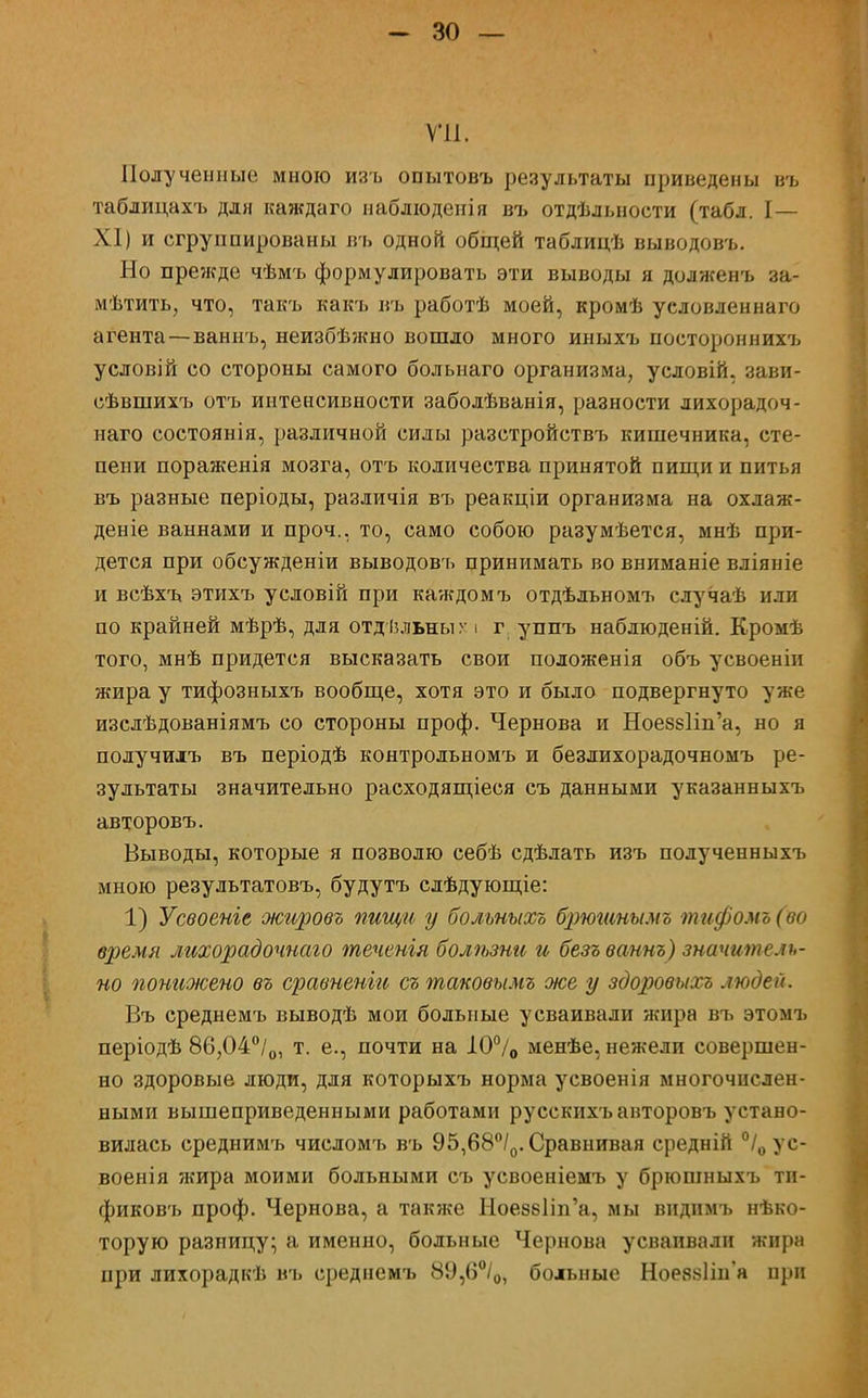 VII. Полученные мною изъ опытовъ результаты приведены въ таблицахъ для каждаго наблюденія въ отдѣлыюсти (табл. I— XI) и сгруппированы въ одной общей таблицѣ выводовъ. Но прежде чѣмъ формулировать эти выводы я долженъ за- мѣтить, что, такъ какъ въ работѣ моей, кромѣ условленнаго агента—ваннъ, неизбѣжно вошло много иныхъ постороннихъ условій со стороны самого больнаго организма, условій, зави- сѣвшихъ отъ интенсивности заболѣванія, разности лихорадоч- наго состоянія, различной силы разстройствъ кишечника, сте- пени пораженія мозга, отъ количества принятой пищи и питья въ разные періоды, различія въ реакціи организма на охлаж- деніе ваннами и проч.. то, само собою разумѣется, мнѣ при- дется при обсужденіи выводовъ принимать во вниманіе вліяніе и всѣхъ этихъ условій при каждомъ отдѣльномъ случаѣ или по крайней мѣрѣ, для отдѣ.пьны г і г уппъ наблюденій. Кромѣ того, мнѣ придется высказать свои положенія объ усвоеніи жира у тифозныхъ вообще, хотя это и было подвергнуто уже изслѣдованіямъ со стороны проф. Чернова и Ное88Ііп'а, но я получилъ въ періодѣ контрольномъ и безлихорадочномъ ре- зультаты значительно расходящіеся съ данными указанныхъ авторовъ. Выводы, которые я позволю себѣ сдѣлать изъ полученныхъ мною результатовъ, будутъ слѣдующіе: 1) Усвоеніе жировъ пищи у больныхъ брюшнымъ тифомъ (во время лихорадочнаго теченія болѣзни и безъ ваннъ) значитель- но понижено въ сравненіи съ таковымъ же у здоровыхъ людей. Въ среднемъ выводѣ мои больные усваивали жира въ этомъ періодѣ 86,04°/0, т. е., почти на І0°/0 менѣе, нежели совершен- но здоровые люди, для которыхъ норма усвоенія многочислен- ными вышеприведенными работами русскихъ авторовъ устано- вилась среднимъ числомъ въ 95,68°/0. Сравнивая средній °/0 ус- военія жира моими больными съ усвоеніемъ у брюшныхъ ти- фиковъ проф. Чернова, а также НоезвПп'а, мы вндпмъ нѣко- торую разницу; а именно, больные Чернова усваивали жира при лихорадкѣ въ среднемъ 89,6°/0, больные НоеявПп'я при