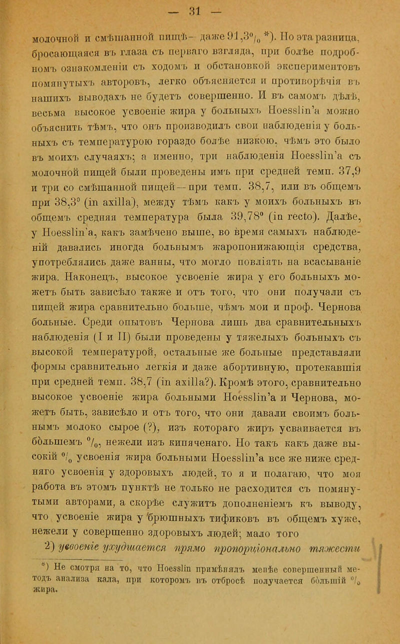 молочной и смѣшанной пищѣ- даже 9:1,3°/0 *). Но эта разница, бросающаяся въ глаза съ пѳрваго взгляда, при болѣе подроб- номъ ознакомленіи съ ходомъ и обстановкой экспериментовъ помянутых'ь авторовъ, легко объясняется и протиіюрѣчія въ нашихъ выводахъ не будетъ совершенно. И въ самомъ дѣлѣ, весьма высокое усвоеніе жира у больныхъ Ное88Ііп'н можно объяснить тѣмъ, что онъ производить свои наблюденіяу боль- ныхъ съ температурою гораздо болѣе низкою, чѣмъ это было въ моихъ случаяхъ; а именно, три наблюденія НоевзНп'а съ молочной пищей были проведены имъ при средней темп. 37,9 и три со смѣшанной пищей—при темп. 38,7, или въ общемъ при 38,3° (іп ахШа), между тѣмъ какъ у моихъ больныхъ въ общемъ средняя температура была 39,78° (іп гесіо). Далѣе, у НоеззНп'а, какъ замѣчено выше, во время самыхъ наблюде- ний давались иногда больнымъ жаропонижающія средства, употреблялись даже ванны, что могло повліять на всасываніе жира. Наконецъ, высокое усвоеніе жира у его больныхъ мо- жетъ быть зависѣдо также и отъ того, что они получали съ пищей жира сравнительно больше, чѣмъ мои и проф. Чернова больные. Среди опытовъ Чернова лишь два сравнительныхъ наблюденія (I и II) были проведены у тяжелыхъ больныхъ съ высокой температурой, остальные же больные представляли формы сравнительно легнія и даже абортивную, протекавшія при средней темп. 38,7 (іп ахШа?). Кромѣ этого, сравнительно высокое усвоеніе жира больными Ное88Іт'а и Чернова, мо- жетъ быть, зависѣло и отъ того, что они давали своимъ боль* нымъ молоко сырое (?), изъ котораго жиръ усваивается въ болыпемъ °/0, нежели изъ кипяченаго. Но такъ какъ даже вы- сокій °/0 усвоенія жира больными Ное88Ііп'а все же ниже сред- няго усвоенія у здоровыхъ людей, то я и полагаю, что моя работа въ этомъ пунктѣ не только не расходится съ помяну- тыми авторами, а скорѣе служитъ дополненіемъ къ выводу, что усвоеніе жира у 'бглошныхъ тификовъ въ общемъ хуже, нежели у совершенно здоровыхъ людей; мало того 2) уевоеніе ухудшается прямо пропорціотльно тяжести ) Не смотря на то, что Ноеззіш примѣнялъ мепѣе совершенный ме- тодъ анализа кала, при которомъ въ отбросѣ получается болыній °/0 жира.