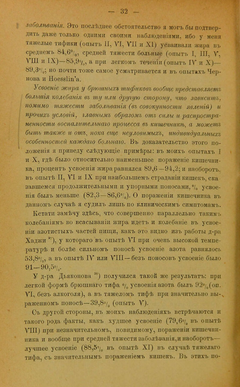 заболѣванія. Это послѣднее обстоятельство я могъ бы подтвер- дить даже только одними своими наблюденіями. ибо у меня тяжелые тифики (опытъ И, VI, VII и XI) усваивали жира въ среднемъ 84,6°/0, средней тяжести больные (опытъ I, III, Г, ѴШ и IX)—85,9%, а при легкомъ теченіи (опытъ IV и X)— 89,3°/0; но почти то?ке самое усматривается и въ опытахъ Чер- нова и НоеббНи'а. Усвоеніе жира у брюшныхъ тификовъ вообще представляешь большгя колебанія въ ту или другую сторону, что зависишь, помимо тяоісести заболѣванія (въ совокупности явленій) и прочихъ условій, главнымъ образомъ отъ силы и распростра- ненности воспалительнаго процесса въ кишечникѣ, а можетъ быть также и отъ, пока еще неуловимыхъ, индивидуальныхъ , особенностей каждаго больнаго. Въ доказательство этого по- ложения я приведу слѣдующіе примѣры: въ моихъ опытахъ I и X, гдѣ было относительно наименьшее пораженіе кишечни- ка, процентъ усвоенія жира равнялся 89,6— 94,2; и наоборотъ. въ опытѣ II, VI и IX при наибольшемъ страданіи кишекъ, ска завшемся продолжительными и упорными поносами, °/0 усвое- ния былъ меньше (82,3—86,6°/0). О пораженіи кишечника въ данномъ случаѣ я судилъ лишь по клиническимъ симптомамъ. Кстати замѣчу здѣсь, что совершенно параллельно такимъ колебаніямъ во всасываніи жира идетъ и колебаніе въ усвое- нии азотистыхъ частей пищи, какъ это видно изъ работы д-ра Хаджи 3?), у котораго въ опытѣ VI при очень высокой темпе- ратурѣ и болѣе сильномъ поносѣ усвоеніе азота равнялось 53,8°/0, а въ опытѣ IV или VIII —безъ поносовъ усвоеніе было 91-90,5о/о. У д-ра Дьяконова и) получился такой же результаты при легкой формѣ брюшнаго тифа °/0 усвоенія азота былъ 92°/0(оп. VI, безъ алкоголя), а въ тяжеломъ тифѣ при значительно вы-ѵ раженномъ поносѣ—39,8«/о (опытъ V). Съ другой стороны, въ моихъ наблюденіяхъ встрѣчаются и такого рода факты, какъ худшее усвоеніе (79,6°/0 въ опытѣ ѴШ) при незначитедьномъ, повидимому, пораягеніи кишечни- ника и вообще при средней тяжести заболѣванія,и наоборотъ— лучшее усвоеніе (88,5°/0 въ опытѣ XI) въ случаѣ тяжелаго тифа, съ значительным!, пораженіемъ кишекъ. Въ этихъ по-