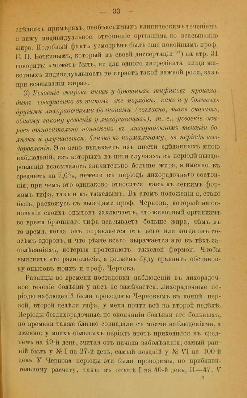 слѣднихъ примѣрахъ. необъяснимых^, клиничоскимъ теченіемь я вижу индивидуальное отношепіе организма ко веасыванію жира. Подобный фактъ усмотрѣнъ былъ еще покойнымъ проф. С. П. Боткинымъ, который въ своей диссертаціи 3!) на стр. 31 говоритъ: «можетъ быть, ни для одного ингредіента пищи жи- вотныхъ индивидуальность не играетъ такой важной роли, какъ при веасываніи жира». 3) Усвоеніе оюировъ тещи у брюшныхъ тификовъ происхо- дить совершенно въ такомъ же порядкѣ, какъ и у болъныхъ другими лихорадочными болѣзнями (согласно, такъ сказать, общему закону усвоенія у лихорадящихъ), т.е., усвоеніе оюи- ровъ относительно понижено въ лихорадочномъ теченіи бо- лѣзни и улучшается, близко къ нормальному, въ періодѣ выз- доровленія. Это ясно вытекаетъ изъ шести сдѣланныхъ мною наблюденій, изъ которыхъ въ пяти случаяхъ въ періодѣ выздо- ровленія всасывалось значительно больше жира, а именно въ среднемъ на 7,6°/о, нежели въ періодѣ лихорадочнаго состоя- нія- при чемъ это одинаково относится какъ къ легкимъ фор- мамъ тифа, такъ и къ тяжелымъ. Въ этомъ положеніи я, стало быть, расхожусь съ выводами проф. Чернова, который на ос- нованіи своихъ опытовъ заключаешь, что животный организмъ во время брюшнаго тифа всасываетъ больше жира, чѣмъ въ то время, когда онъ оправляется отъ него или когда онъ со- всѣмъ здоровъ, и что рѣзче всего выражается это въ тѣхъ за- болѣваніяхъ, которыя протекаютъ тяжелой формой. Чтобы выяснить это разногласіе, я долженъ буду сравнить обстанов- ку опытовъ моихъ и проф. Чернова. Разницы во времени постановки наблюденій въ лихорадоч- ное теченіе болѣзни у насъ не замѣчается. Лихорадочные пе- ріоды наблюденій были проводимы Черновымъ въ концѣ пер- вой, второй недѣли тифа, у меня почти всѣ на второй недѣлѣ. ІІеріоды безлихорадочные, по окончаніи болѣзни его больныхъ, по времени также близко совпадали съ моими наблюденіямп. а именно: у моихъ больныхъ періодъ этотъ приходился въ сред- немъ на 49-й день, считая отъ начала заболѣванія; самый ран- ній былъ у № I на 27-й день, самый поздиій у № VI на 100-й день. У Чернова періоды эти были проводимы, по приблизи- тельному расчету, такъ: въ опытѣ I на 40-й день, II — 47. V з