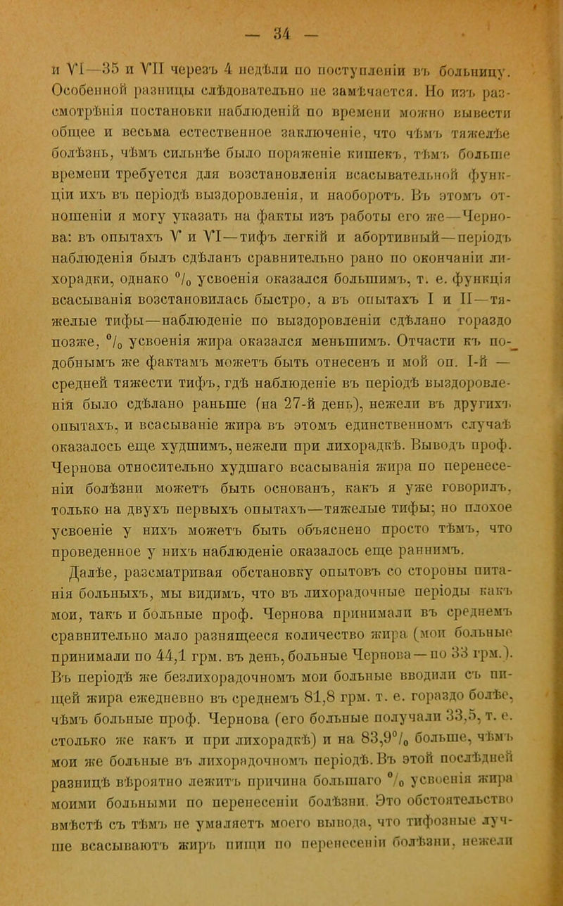 и VI—35 и VII черезъ 4 педѣли по поступления ізъ больницу. Особенной разницы слѣдовательно не замѣчается. Но изъ раз- смотрѣнія постановки наблюденій по времени можно вывести общее и весьма естественное заключеніе, что чѣмъ тяжедѣе болѣзнь, чѣмъ сильнѣе было пора?кеніе кишекъ, тѣмъ больше времени требуется для возстановленія всасывательной функ- ціи ихъ въ періодѣ выздоровленія, и наоборотъ. Въ этомъ от- ношеніи я могу указать на факты изъ работы его же—Черно- ва: въ опытахъ V и VI—тифъ легкій и абортивный—періодъ наблюденія былъ сдѣланъ сравнительно рано по окончаніи ли- хорадки, однако °/0 усвоенія оказался большимъ, т. е. функція всасыванія возстановилась быстро, а въ опытахъ I и II—тя- желые тифы—наблюденіе по выздоровленіи сдѣлано гораздо позже, °/0 усвоенія жира оказался меныпимъ. Отчасти къ по-_ добнымъ же фактамъ можетъ быть отнесенъ и мой оп. 1-й — средней тяжести тифъ, гдѣ наблюденіе въ періодѣ выздоровле- нія было сдѣлано раньше (на 27-й день), нежели въ другихъ опытахъ, и всасываиіе жира въ этомъ единственномъ случаѣ оказалось еще худшимъ, нежели при лихорадкѣ. Выводъ проф. Чернова относительно худшаго всасыванія жира по перенесе- ния болѣзни можетъ быть основанъ, какъ я уже говорнлъ. только на двухъ первыхъ опытахъ—тяжелые тифы; но плохое усвоеніе у нихъ можетъ быть объяснено просто тѣмъ, что проведенное у нихъ наблюденіе оказалось еще раннпмъ. Далѣе, разсматривая обстановку опытовъ со стороны пита- нія больныхъ, мы видимъ, что въ лихорадочные періоды какъ мои, такъ и больные проф. Чернова принимали въ среднемъ сравнительно мало разнящееся количество жира (мои больные принимали по 44,1 грм. въ день, больные Чернова —по 33 грм.). Въ періодѣ же безлихорадочномъ мои больные вводили съ пи- щей жира ежедневно въ среднемъ 81,8 грм. т. е. гораздо болѣе, чѣмъ больные проф. Чернова (его больные получали 33,5, т. е. столько же какъ и при лихорадкѣ) и на 83,9°/0 больше, чѣмъ мои же больные въ лихорндочномъ періодѣ. Въ этой послѣдней разницѣ вѣроятно лежитъ причина болыпаго °/о усвоенія жира моими больными по перенесеніи бодѣзни. Это обстоятельство вмѣстѣ съ тѣмъ не умаляетъ моего вывода, что тифозные луч- ше всасываютъ жиръ пищи по перенесеніи болѣзни, нежели