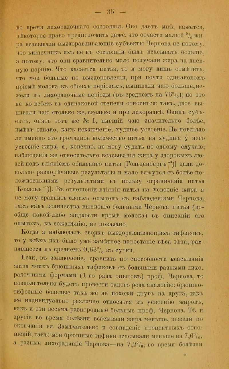 во время лихорадочнаго еоетоянія. Оно даетъ мнѣ, кажется, нѣкоторое право предположить даже, что отчасти малый °/0 жи- ра всасывали выздЪравдивающіо субъекты Чернова не потому, что кишечникъ ихъ не въ состояніи былъ всасывать больше, а потому, что они сравнительно мало получали жира на днев- ную порцію. Что касается питья, то я могу лишь отмѣтить, что мои больные по выздоровлепіи, при почти одинаковомъ пріемѣ молока въ обоихъ періодахъ, выпивали чаю больше, не- жели въ лихорадочные періоды (въ среднемъ на 76°/0); но это не ко всѣмъ въ одинаковой степени относится: такъ, двое вы- пивали чаю столько же, сколько и при лихорадкѣ. Одинъ субъ- екть, опять тотъ же № I, пившій чаю значительно болѣе, пмѣлъ однако, какъ исключеніе, худшее усвоеніе. Не повліяло ли именно это громадное количество питья на худшее у него усвоеніе жира, я, конечно, не могу судить по одному случаю; наблюденія же относительно всасыванія жира у здоровыхъ лю- дей подъ вліяніемъ обильнаго питья [Гольденбергъ 53)] дали до- вольно разнорѣчивые результаты и мало вяжутся съ болѣе по- ложительными результатами въ пользу ограниченія питья [Козловъ о1)]. Въ отношеніи вліянія питья на усвоеніе жира я не могу сравнить своихъ опытовъ съ наблюденіями Чернова, такъ какъ количества выпитаго больными Чернова питья (во- обще какой-либо жидкости кромѣ молока) въ описаніи его опытовъ, къ сожалѣнію, не показано. Когда я наблюдалъ своихъ выздоравливающихъ тификовъ, то у всѣхъ ихъ было уже замѣтное наростаніе вѣса тѣла, рав- нявшееся въ среднемъ'0,63°/0 въ сутки. Если, въ заключеніе, сравнить по способности всасывавіи жира моихъ брюшныхъ тификовъ съ больными разными лихо- радочными формами (1-го ряда опытовъ) проф. Чернова, то позволительно будетъ провести такого рода анадогію: брюшно- тифозные больные такъ же не похожи другъ на друга, такъ же индивидуально различно относятся къ усвоенію жировъ, какъ и эти весьма разнородные больные проф. Чернова. Тѣ и другіе во время болѣзни всасывали жира меньше, нежели по окончаніи ея. Замѣчателыю и совпадете процентныхъ отно- шеній,такъ: мои брюшные тифики всасывали меньше па 7,6°/0, а разные лихорадящіе Чернова—на 7,2°/0; во время болѣзпн