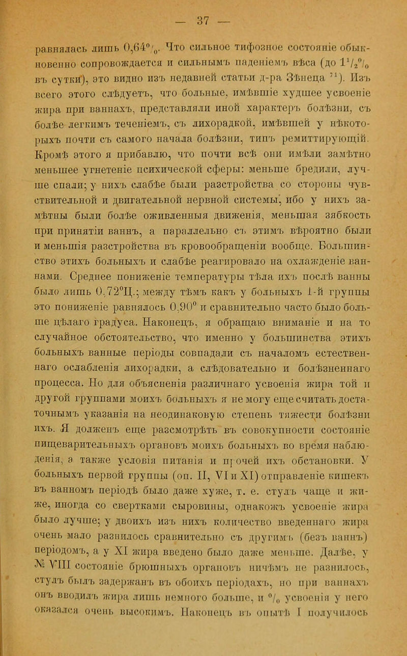 равнялась лишь 0,64°'0. Что сильное тифозное еостояніе обык- новенно сопровождается и сильнымъ пнденіемъ пѣса (до 11/2°/о въ сутки), это видно изъ недавней статьи д-ра Зѣиеца п). Изъ всего этого сдѣдуетъ, что больные, имѣвшіе худшее у своей іе жира при ваннахъ, представляли иной характеръ болѣзни, съ болѣе легкимъ теченіемъ, съ лихорадкой, имѣвпіей у нѣкото- рыхъ почти съ самого начала болѣзни, типъ ремиттирующій. Кромѣ этого я прибавлю, что почти всѣ они имѣли замѣтно меньшее угнетеніе психической сферы: меньше бредили, луч- ше спали; у иихъ слабѣе были разстройства со стороны чув- ствительной и двигательной нервной системы!, ибо у нихъ за- мѣтны были болѣе оживленныя движенія, меньшая зябкость при принятіи ваннъ, а параллельно съ этимъ вѣроятно были и меньшія разстройства въ кровообращеніи вообще. Большин- ство этихъ больныхъ и слабѣе реагировало на охлажденіе ван- нами. Среднее пониягеніе температуры тѣла ихъ послѣ ванны было лишь 0.72°Ц.; между тѣмъ какъ у больныхъ 1-й группы это пониженіе равнялось 0.90° и сравнительно часто было боль- ше цѣлаго градуса. Наконецъ, я обращаю вниманіе и на то случайное обстоятельство, что именно у большинства этихъ больныхъ ванные періоды совпадали съ началомъ естествен- наго ослабленія лихорадки, а слѣдовательно и болѣзненнаго процесса. Но для объясненія различиаго усвоенія жира той и другой группами моихъ больныхъ я не могу еще считать доста- точнымъ указанія на неодинаковую степень тяжести болѣзни ихъ. Я долженъ еще разсмотрѣть въ совокупности состояніе пищеварительныхъ органовъ моихъ больныхъ во время наблю- денія, а также условія питанія и п] очей ихъ обстановки. У больныхъ первой группы (оп. II, VI и XI) отправленіе кишекъ въ ванномъ періодѣ было даже хуже, т. е. стулъ чаще и жи- же, иногда со свертками сыровины, одиакожъ усвоепіе жира было лучше; у двоихъ изъ нихъ количество введеннаго жира очень мало разнилось сравнительно съ другим ь (безъ ваннъ) періодомъ, а у XI жира введено было даже меньше. Далѣе. у № VIII состояніе брюшныхъ органовъ ничѣмъ не разнилось, стулъ былъ задержанъ въ обоихъ періодахъ, но при наннахъ онъ вводилъ жира лишь немного больше, и °/0 усвоенія у него оказался очень высокимъ. Накопецъ въ опытѣ I получилось
