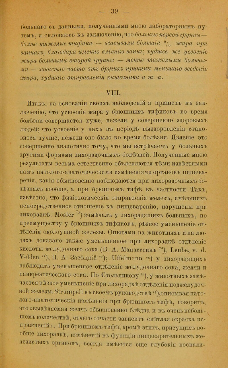 больнаго съ данными, полученными мною лабораторнымъ пу- темъ, я склоняюсь къ заключенію,что больные первой группы— болѣе тяжелые тифгжи — всасывали бдльтій °/0 оісира при ваннахъ, благодаря именно вліянгю ваннъ\ худшее оюе усвоеніе жара болъныМй второй группы — мснѣе тяжелыми больны- ми — зависѣло часто отъ другихъ причины меньшаго введенгя жира, худшаго отправленія кишечника и т. п. VIII. Итакъ, на основаніи своихъ наблюденій я пришелъ къ зак- люченно, что усвоеніе жира у брюшныхъ тификовъ во время болѣзни совершается хуже, нежели у совершенно здоровыхъ людей; что усвоеніе у нихъ въ періодѣ выздоровленія стано- вится лучше, нежели оно было во время болѣзни. Явленіе это совершенно аналогично тому, что мы встрѣчаемъ у больныхъ другими формами лихорадочныхъ болѣзней. Полученные мною результаты весьма естественно объясняются тѣми извѣстными намъ патолого-анатомическими измѣненіями органовъ пищева- ренія, какія обыкновенно наблюдаются при лихорадочныхъ бо- лѣзняхъ вообще, а при брюшномъ тифѣ въ частности. Такъ. извѣстно, что физіологическія отправленія железъ, имѣющихъ непосредственное отношеніе къ лищеваренію, нарушены при лихорадкѣ. Мобіег 3) замѣчалъ у лихорадящихъ больныхъ, по преимуществу у брюшныхъ тификовъ, рѣзкое уменыпеніе от- дѣленія околоушной железы. Опытами на животныхъ и на лю- дяхъ доказано также уменьшенное при лихорадкѣ отдѣленіе кислоты желудочнаго сока (В. А. Манассеинъ 7), ЬеиЬе, ѵ. о!. Ѵеігіеп 7<), Ы. А. Засѣцкій 7в); ІЯпзІтнті у лихорадящихъ наблюдалъ уменьшенное отдѣленіе желудочнаго сока, желчи и панкреатическаго сока. По Стольникову77),у животныхъ замѣ- чаетсярѣзкое уменьшеніе при лихорадкѣ отдѣленія поджелудоч- ной железы. 8ігіітре11 въ своемъ руководствѣ 78),описывая пато- лого-анатомическія измѣненія при брюшномъ тифѣ, говорить, что«выдѣляемая желчь обыкновенно блѣдна и въ оченьнеболі,- пюмъколичествѣ, отчего отчасти зависитъ свѣтдая окраска ис- □ражненій». При брюшномъ тифѣ, кромѣ этнхъ, присущихъ во- обще лихорадкѣ, измѣнеиій въ функціи пищеварительныхъ же- лезистыхъ органовъ, всегда имѣются еще глубокія воспали-