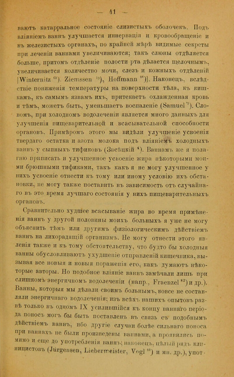 ваютъ катарральное состояніе слизистыхъ оболочекъ. Подъ вліяніемъ ваннъ улучшается иннериація и кровообращеніе и въ железистыхъ органахъ, по крайней ліѣрѣ видимые секреты при леченіи ваннами увеличиваются- такъ слюны отдѣляется больше, притомъ отдѣленіе полости рта дѣлается щелочнымъ, увеличивается количество мочи, слезъ и кожныхъ отдѣленіп |\Ѵіпіепіііг са). 2іет.88еп 10), Нойташі 8')]. Наконецъ, вслѣд- ствіе пониженія температуры на поверхности тѣла, къ киш- гсамъ, къ самымъ язвамъ ихъ, притекаетъ охлажденная кровь и тѣмъ, можетъ быть, уменьшаетъ воспаленіе (ЗатиеГ5). Сло- вомъ, при холодномъ водолеченіи является много данныхъ для улучшенія пищеварительной и всасывательной способности органовъ. Примѣромъ этого мы видѣли улучшеніе усвоенія твердаго остатка и азота молока подъ вліяніемъ холодныхъ ваннъ у сыпныхъ тификовъ (Засѣцкій 4). Ваннамъ же я пола- гаю приписать и улучшенное усвоеніе жира нѣкоторыми мои- ми брюшными тификами, такъ какъ я не могу улучшенное у нихъ усвоеніе отнести къ тому или иному условію ихъ обста- новки, не могу также поставить въ зависимость отъ случайиа- го въ это время лучшаго состоянія у нихъ пищеварительныхъ органовъ. Сравнительно худшее всасываніе жира во время примѣне- нія ваннъ у другой половины моихъ больныхъ я уже не могу объяснить тѣмъ или другимъ физіологическимъ дѣйствіемъ ваннъ на лихорадящій организмъ. Не могу отнести этого яв- ленія также и къ тому обстоятельству, что будто бы холодный ванны обусловливаютъ ухудшеніе отправленій кишечника, вы- зывая все новыя и новыя поражепія его, какъ думаютъ нѣко- торые авторы. Но подобное вліяніе ваннъ замѣчали лишь при слишкомъ энергичномъ водолеченіи (напр., РгаепгеГ2)и др.). Ванны, которыя мы дѣлали своимъ больнымъ,вовсе не состав- ляли энергичнаго водолеченія; изъ всѣхъ нагаихъ опытовъраз- вѣ только въ одмомъ IX усилившійся къ концу ваниаго періо- да поносъ могъ бы быть поставленъ въ связь съ подобнымъ дѣйствіемъ ваннъ, ибо другіе случни болѣе сильнаго поноса при ваннахъ не были произведены ваннами, а проявились по- мимо и еще до употребленія ванн..: наконецъ, цѣльій ридъ клп- ницистовъ (.Іигзепзеп, ЬіеЪегтеІ8<ег, Ѵоё1 ы) „ МІІ. Др.),уПОт-