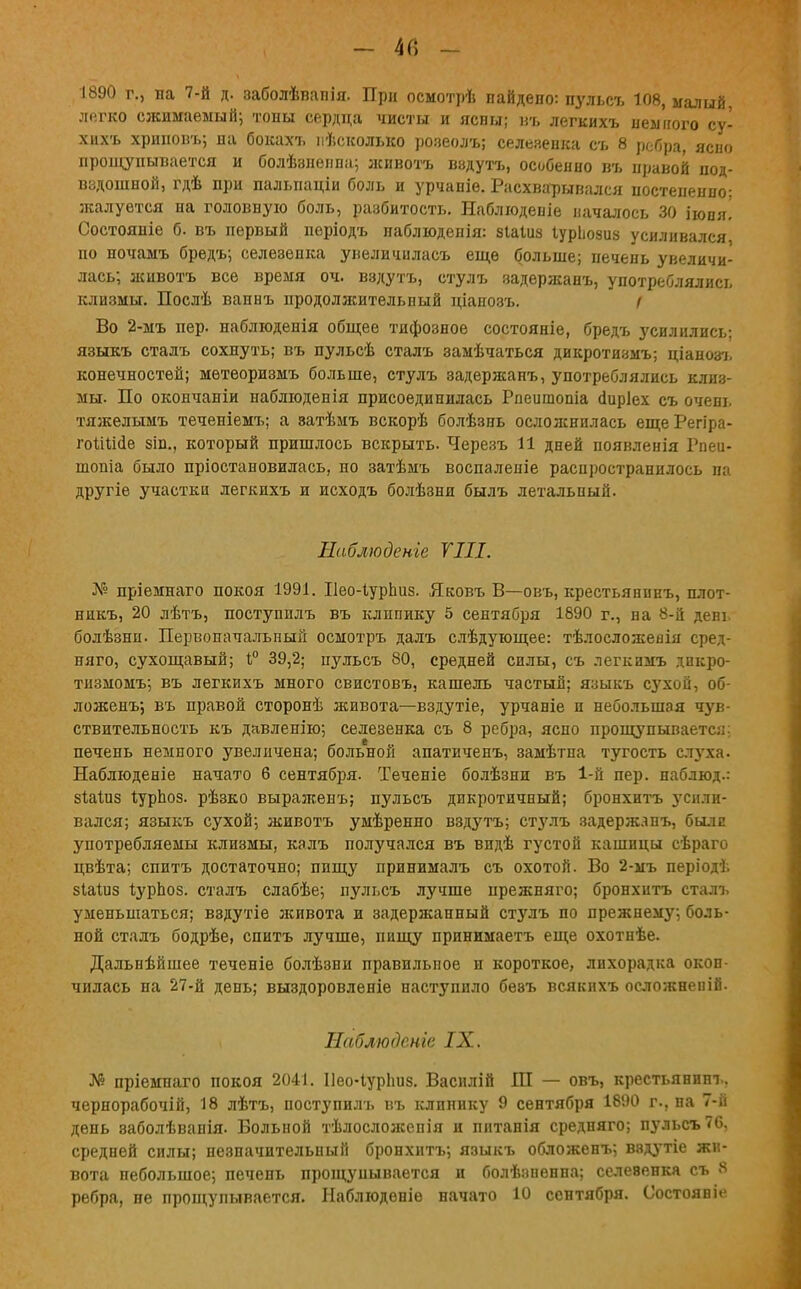 1890 г., на 7-й д. заболѣвапія. При осмотрѣ найдено: пульсъ 108, малый, легко сжимаемый; тоны сердца чисты и ясны; въ легкихъ немного су- хихъ хриповъ; на бокахъ нѣсколько розеолъ; селезенка съ 8 ребра, ясно прощупывается и болѣзнеппа; лсивотъ вздутъ, особенно въ правой под- вздошной, гдѣ при пальпаціи боль и урчаніе. Расхварывался постепенно; жалуется на головную боль, разбитость. Наблюденіе началось 30 іюпя! Состояніе б. въ первый періодъ наблюденія: зіаіиз Іуриозиз усиливался, по ночамъ бредъ; селезенка увеличилась еще больше; печень увеличи- лась; животъ все время оч. вздутъ, стулъ задержанъ, употреблялись клизмы. Послѣ ваннъ продолжительный ціапозъ. і Во 2-мъ пер. наблюденія общее тифозное состояніе, бредъ усилились; языкъ сталъ сохнуть; въ пульсѣ сталъ замѣчаться дикротизмъ; ціанозъ конечностей; мѳтеоризмъ больше, стулъ задержанъ, употреблялись клиз- мы. По окончаніи наблюденія присоединилась Рпеишопіа аиріех съ очень тяжелымъ теченіемъ; а затѣмъ вскорѣ болѣзнь осложнилась еще Регіра- гоШае зіп., который пришлось вскрыть. Черезъ И дней появленія Рпеи- шопіа было пріостановилась, но затѣмъ воспаленіе распространилось па другіе участка легкихъ и исходъ болѣзни былъ летальный. Наблюдете VIII. № пріемнаго покоя 1991. Пео-ІурЬиз. Яковъ В—овъ, крестьянпнъ, плот- никъ, 20 дѣтъ, поступилъ въ клинику 5 сентября 1890 г., на 8-й день болѣзнп. Первоначальный осмотръ далъ слѣдующее: тѣлосложеаін сред- няго, сухощавый; 1° 39,2; цульсъ 80, средней силы, съ легкимъ дикро- тнзмомъ; въ легкихъ много свистовъ, кашель частый; языкъ сухой, об- ложена, въ правой сторонѣ живота—вздутіе, урчаніе и небольшая чув- ствительность къ давленію; селезенка съ 8 ребра, ясно прощупывается; печень немного увеличена; больной апатиченъ, замѣтна тугость слуха. Наблюденіе начато б сентября. Теченіе болѣзни въ 1-й пер. наблюд.: зШиз іурЬоз. рѣзко выралсенъ; пульсъ дикротичный; бронхитъ усили- вался; языкъ сухой; животъ умѣренно вздутъ; стзмъ задержлпъ, были употребляемы клизмы, калъ получался въ видѣ густой кашицы сѣраго цвѣта; спитъ достаточно; пищу принималъ съ охотой. Во 2-мъ періодъ зіаіиз Іурпоз. сталъ слабѣе; пульсъ лучше прежняго; бронхитъ сталъ уменьшаться; вздутіе лсивота и задержанный стулъ по прежнему; боль- ной сталъ бодрѣе, спитъ лучше, пищу принимаетъ еще охотнѣе. Дальнѣйшее теченіе болѣзни правильное н короткое, лихорадка окон- чилась на 27-й день; выздоровленіе наступило бевъ всякихъ осложненій- Наблюдсніе IX. № пріемнаго покоя 2041. Иео-Іурішз. Василій Ш — овъ, крестьянин!., чернорабочій, 18 лѣтъ, поступилъ въ клинику 9 сентября 1890 г., на 7-й день эаболѣванія. Больной тѣлосложепія и пнтанія средняго; пульсъ 76, средней силы; незначительный бронхитъ; языкъ обложенъ; ввдутіе жи- вота небольшое; печень прощупывается и болѣвненна; селевенкя съ 8 ребра, не прощупывается. Наблюденіе начато 10 сентября. Состояніе