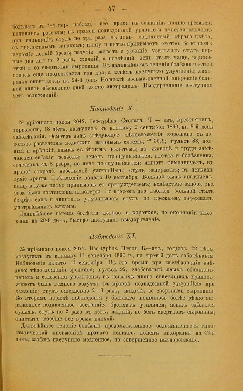 больнаго въ 1-й пер. ііаблюд.: все время въ соапаніи, ночью грезится; появились розеолы; въ правой подвздошной урчаніе и чувствительность птш пальпаціи; стулъ по три раза въ день, водянистый, сѣраго цвѣта, съ гнилостнымъ запахомъ; пищу и питье припимаетъ охотііо. Во второмъ иевіоіѣ: легкій бредъ; вздутіе живота и урчапіе усилились; стулъ пер- п«ѳ ява дня по 2 раза; жидкій, а послѣдній день сталь чаще, водяни- стый и со свертками сыровипы. Въ дальнѣйшемъ теченіи болѣзни частый „опосъ еще продолжался три дня; а затѣмъ наступило улучшсше; лихо- радка окончилась на 24-й депь.Нопослѣ восьми-дневной апирексіи боль- ной опять нѣсколько дней легко лихорадилъ. Выздоровленіѳ наступило бѳзъ осложненій. Наблюдете X. № пріемнаго покоя 2042. Нео-ІурЬиз. Степанъ Т - евъ, крестьянинъ, торговецъ, 18 лѣтъ, поступилъ въ клинику 9 сентября 1890, на 8-й день заболѣванія. Осмотръ далъ слѣдующее: тѣлосложенія хорошаго, съ до- вольно развитымъ подкожно жирнымъ слоемъ; 1° 38,9; пульсъ 88, пол- ный и крѣпкій; языкъ съ бѣлымъ налетомъ; на животѣ и груди замѣ- чаются свѣжія розеолы; печень прощупывается, плотна и болѣзненна; селезенка съ 8 ребра, не ясно прощупывается; животъ тимпаниченъ, въ правой сторонѣ небольшой §агеоиШет.; стулъ задержанъ; въ легкихъ сухіе хрипы. Наблюденіе начато 10 сентября. Вольной былъ апатиченъ, пищу и даже питье принималъ съ принужденіемъ; вслѣдствіе запора два раза были поставлены клистиры. Во второмъ пер. паблюд. больной сталъ бодрѣе, сонъ и аппетптъ улучшились; стулъ по прежнему задержанъ употреблялись клизмы. Дальнѣйшее теченіе болѣзни легкое и короткое; по окончаніи лихо- радки на 20-й день, быстро наступило выздоровленіе. Наблюдение XI. № пріемнаго покоя 2072. Ііео-Іурпиз. Петръ К—ичъ, солдатъ, 22 лѣтъ. поступилъ въ клинику И сентября 1890 г., на третій день заболѣванія- Наблюденіе начато 14 сентября. Въ это время при изслѣдованіп най- дено: тѣлосложенія средняго; пульсъ 92, слабоватый; явыкъ обложенъ, печень и селезенка увеличены; въ легкихъ много свистящихъ хриповъ; животъ былъ немного вздутъ; въ правой подвздошной ёаг§оиі11ет. при давленіи; стулъ ежедневно 2—3 раза, жидкій, со свертками сыровины. Во второмъ періодѣ наблюденія у больнаго появилось болѣе рѣзко вы- раженное подавленное состояніе; бронхитъ усилился; языкъ сдѣлался сухимъ; стулъ по 2 раза въ день, жидкій, но безъ свертковъ сыровины; аппетитъ вообще все время плохой. Дальнѣйшее теченіе болѣзни продолжительное, осложнившееся гппо- статической пневмоніей праваго легкаго; конецъ лихорадки на 42-й день; затѣмъ наступило медленное, но совершенное выздоровленіе.