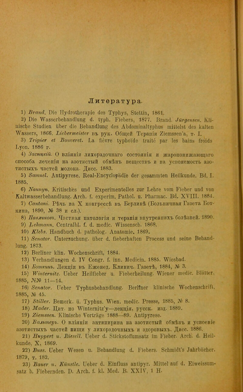 Литература. 1) Вгаші. Оіо Пуоіоіпегаріе сіез ТурЬуз, ВіеШп, 1861. 2) Біѳ ѴѴаззегЪеЬапсіІипе (і. ІурЬ. РіеЬегз, 1877. Вгапіі. Мгдепзеп. КІі- иізсЬе Зіисііеп ііЬег оМе ВеЬапсіІипё сіез АЬсІотіпаІІурпііб тіііеізі (Іез каііеп ѴѴаззегз, 1866. ІЛеЪегтеівіег въ рук. Общей Тераяіи 2іетззеп'а, т- I. 3) Тгіріег еі Воиѵегеі. Ба Яеѵге ІурЬоМе Ігаііё раг Іез Ьаіпз ГгоЫз Ьуоп. 1886 г. 4) Засѣцкій. О вліяніл лихорадочнаго состояпія и жаропонпжающаго способа леченія на азотистый обыѣнъ веществъ и на усвояемость азо- тистыхъ частей молока. Дисс. 1883. 5) Ватисі. Апііругезе. Кеаі-Епсусіорайіе <іег еезаттіеп Неіікипйе. Ва.1. 1885. 6) Жаипуп. КгіІізсЬез ипй Ехрегітопіеііез гиг БеЬге ѵот РіеЪег ипй ѵоп КаИ\ѵаззегЪепапсІ]и.пд. АгсЬ. {'. ехрегіт. РаІЬоІ. и. РЬаітас. ВсІ. XVIII. 1881. 7) Сапіапі. Рѣчь па X конгрессѣ въ Берлинѣ (Больничная Газета Бот- кина, 1890, № 38 и сл.). 8) Павлиновъ. Частная натологія и терапія пиутреннихъ болѣзней. 1890. 9) ЬеТітапп. СепІгаІЫ. Г. а\ теаЧс. ѴѴіззепзсЬ. 1868. 10) КІеЪз. НапсіЪисЬ Д. раШо1о§. Апаіотіе. 1869. 11) Вспаіог. Цп1ег5испшж. ііЬег а\ ІіеЬегЬаіІеп Ргосезз ипсі зеіпе ВеЬапа- 1іт§. 1873. 12) Вегііпег кііп. ѴѴосЬепзспгШ, 1884. 13) ѴегЬапаЧипееп а\ IV Соп§г. Г. іпп. МеаТст. 1885. \ѴіезЬас1. 14) Ботхинъ. Лекціи въ Ежѳнед. Клинич. Газетѣ, 1884, № 3. 15) Шпіегпііг. ЦеЪег НеіШеЬег и. РіеЬегЬеіІипд. ЧѴіепег тесііс. Віііііег, 1885, Ж№ 11—14. 16) 8епаіог. [ТеЪег ТурЬизЬеЬапсШт?. ВегИпег кІіпізсЬе ЧѴосЬепзсІігіП. 1885, № 45. 17) БШІег. Вешегк. и. ТурЬиз. ѴѴіѳп. теаіс. Ргѳззе, 1885, № 8. 18) Масіег. Цит. по ЛѴіпіегшІ2'у—лекція, русск. изд. 1889. 19) Яіетззеп. КНшзспе Ѵогіга^е 1888—89. Апііругезе. 20) Всиьтеръ. О вліяніи антипирина на азотистый обмѣнъ и згсвоеніе азотистыхъ частей пищи у лихорадочныхъ и здоровыхъ. Дисс. 1886. 21) Лиррегі и. Ліезсіі. ІІеЬег а\ 8ііскзІо(Гитзаі2 іт РіеЬег. Агсп. (1. Неіі- кипйе, X, 1869. 22) Виев. ИеЬѳг ѴѴезеп и. ВеЬапаЧипе (1. РіеЬегз. бсЬппиЧ'з ЛаЬгЫісЬсг. 1879, т. 182. 23) Ваиег и. Кипзііе. БеЬег (1. ЕіпПизз апііруг. МШеІ аиГ о. Етеіззит- заіг Ь. РіеЬетаеп. Р. АгсЬ. I. кі. Мей. В. XXIV, 1 Н-