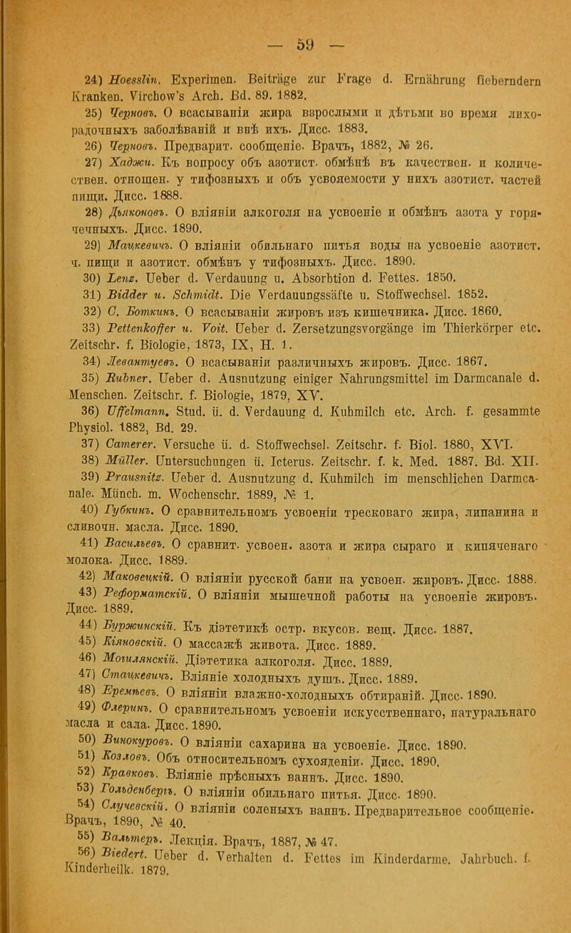 — 59 — 24) НоевзЫп. Ехрѳгішѳп. Веіігаее гиг Егаеѳ й. Егп'апгищ,' ГіеЬегп(1ѳгп Кгапкѳп. Ѵігспо\ѵ'з АгсЬ. Вй. 89.1882. 25) Чер.поѳъ. О всасывании жира взрослыми п дѣтьми во время лихо- радочныхъ заболѣваній и внѣ ихъ. Дисс 1883. 26) Черповъ. Предварит, сообщепіѳ. Врачъ, 1882, № 26. 27) Хаджи. Къ вопросу объ азотист. обмѣнѣ въ качествен, и количе- ствен, отношен, у тифозныхъ и объ усвояемости у нихъ азотист. частей пищи. Дисс. 1888. 28) Дъяконовъ. О вліяніи алкоголя на усвоеніе и обмѣнъ азота у горя- чечныхъ. Дисс. 1890. 29) Мацкевичъ. О вліяпіи обильнаго питья воды на усвоѳніе азотист. ч. пищи и азотист. обмѣнъ у тифозныхъ. Дисс. 1890. 30) Ілт. ІІѳЬег й. Ѵегйаішпе и. АЪзогМіоп й. РеШз. 1850. 31) ѣіААег и. ВсЬтШ. Біе Ѵегйаиип^ззШе и. 8и>й\ѵесЬзе]. 1852. 32) С. Боткинъ. О всасываніи жпровъ изъ кишечника. Дисс. 1860. 33) Реііепко#ег и. Ѵоіі. [ТеЪег сі. Хегзѳігип&зѵогёапдѳ іт ТЬіегкбгрег еіс. 7еіІзсЬг. Г. Віо1о§іе, 1873, IX, Н. 1. 34) Левантуевъ. О всасываніи раэличныхъ жировъ. Дисс 1867. 35) ВиЪпег. ИеЪег й. Аизпнігипё еіпіеег Капгип§зтіМе1 іт Багтсапаіе й. Иепзспеп. 2еі1;зсЬг. і. ВіоІо§іе, 1879, XV. 36) Щеітапп. 8Шй. іі. й. Ѵегйаиип? й. КиЬтіІсіі ѳіс. АгсЬ. і. еезаттіе Рпузіоі. 1882, Вй. 29. 37) Сатегег. ѴегзисЪе іі. й. ВіойѴеспзе]. 2еПзспг. I Віоі. 1880, ХУІ.' 38) МйПег. [МвгаисЬипееп и. Ісіегиз. 2еП8сЬг. I к. Мей. 1887. ВЙ. XII. 39) Ргаизпііг. ЦеЪег й. Аизпиігипд й. КиЬшіІсЬ іш тепзсЫісЬеп Багтса- паіе. МііпсЬ. т. \УосЬепзспг. 1889, № 1. 40) Губкинъ. О сравнитѳльномъ усвоѳніи тресковаго жира, липанина и сливочн. масла. Дисс. 1890. 41) Басильевъ. О сравнит, усвоен, азота и жира сыраго и кипяченаго молока. Дисс. 1889. 42) Маковецкій. О вліяніи русской бани на усвоен, жировъ. Дисс- 1888. 43) Реформатскій. О вліяніи мышечной работы на усвоеніе жировъ. Дисс. 1889. 44) Буржинсхій. Къ діэтетикѣ остр, вкусов, вещ. Дисс 1887. 45) Шяновсхій. О массажѣ живота. Дисс 1889. 46) Моіилянскій. Діэтетика алкоголя. Дисс. 1889. 47) Стацкевичъ. Вліяніе холодныхъ душъ. Дисс. 1889. 48) Еремѣевъ. О вліяніи влажно-холодныхъ обтираній. Дисс 1890. 49) Флерѵнъ. О сравнительномъ усвоеніи искусственна™, натуральнаго ласла и сала. Дисс. 1890. 50) Винокуровъ. О вліяніи сахарина на усвоеніе. Дисс. 1890. 51) Еозловъ. Объ относительномъ сухояденіи. Дисс. 1890. 52) Кравковъ. Вліяніе прѣсныхъ ваннъ. Дисс. 1890. 53) Голъденберіъ. О вліяніи обильнаго питья. Дисс 1890. 54) Случевскій. О вліяніи соленыхъ ваннъ. Предварительное сообщепіс Врачъ, 1890, № 40. 55) Бальтеръ. Лекція. Врачъ, 1887, № 47. 56) Біеаегі. ИеЬег й. ѴегпаПеп й. Реііез іт Кіпйегйагте. ЬпгЪисІд. I КтйегЬеіІк. 1879.