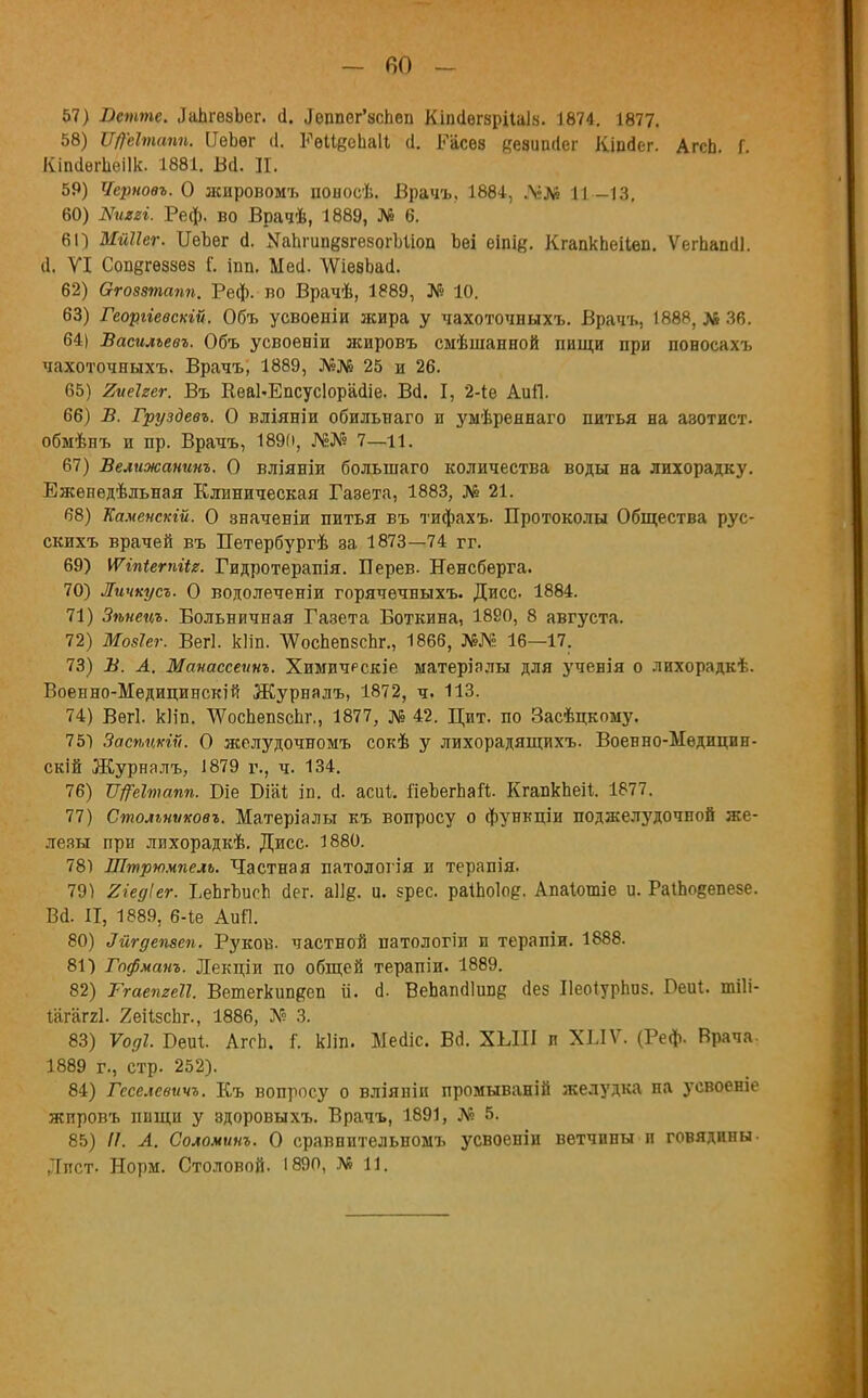 - 60 - 57) -Оешотс. ДаЬгѳзІег. й. Леппег'зспеп Кіпйегзрііаіз. 1874. 1877. 58) Щеітапн. ПѳЬѳг (1. РеИеопаН (1. Расев дезипйег Кіпйег. АгсЬ Г Кіпйѳіѣеіік. 1881. Вй. И. 59) Черновъ. О жировомъ поыосѣ. Врачъ. 1884, Л;Л» 11-13. 60) Шіегі. Реф. во Врачѣ, 1889, № 6. 61) Мйііег. ИеЪег й. МаЬгипезгезогЫіоп Ьѳі еіпіе. КгапкЬеіІѳп. Ѵегпапйі. й. VI Совёгѳззез Г. івв. Ыей. ѴѴіѳвЬай. 62) Ѳгозвтапп. Реф. во Врачѣ, 1889, № 10. 63) Георгіевскій. Объ усвоеніи жира у чахоточныхъ. Врачъ, 1888, № 36. 64) Василъевъ. Объ усвоеніи жировъ смѣшанной вищи при поносахъ чахоточныхъ. Врачъ, 1889, №№ 25 и 26. 65) 2ие1гег. Въ КеаЬЕпсусІорайіе. Вй. I, 2-іе АиП. 66) В. Груздевъ. О вліяніи обильнаго и умѣреннаго питья на азотист. обмѣнъ и пр. Врачъ, 1890, Ш? 7—11. 67) Велижанинъ. О вліяніи большаго количества воды на лихорадку. Еженедѣльная Клиническая Газета, 1883, № 21. 68) Каменскій. О значеніи питья въ тифахъ. Протоколы Общества рус- скихъ врачей въ Петербургѣ за 1873—74 гг. 69) \Ѵіпіетіи. Гидротерапія. Перев. Ненсберга. 70) Личкусъ. О водолеченіи горячечныхъ. Дисс 1884. 71) Зѣнецъ. Больничная Газета Боткина, 1890, 8 августа. 72) Мозіег. Вегі. кііп. ЧУосЬепзсЬг., 1866, №№ 16—17. 73) В. А. Манассеинъ. Химичрскіе матеріалы для ученія о лихорадкѣ. Военно-Медицинскій Журналъ, 1872, ч. 113. 74) Вегі. кИп. ѴѴоспепзсЬг., 1877, № 42. Цит. по Засѣцкому. 75) Засѣцкіѵ. О желудочномъ сокѣ у лихорадящихъ. Военно-Ыѳдицин- скій Журналъ, 1879 г., ч. 134. 76) Щеітапп. Біе Юіаѣ ів. й. асиі. ЯеЪегпаП. КгапкЬеіІ. 1877. 77) Столъншовъ. Матеріалы къ вопросу о функціи поджелудочной же- лезы при лихорадкѣ. Дисс 1880. 78) Штрюмпель. Частная патологія и терапія. 79) Хіедіег. ЬеЬгЪисп йег. аіі^. и. ерес. раіЬоІо?. Апаіошіе и. Ра1Ьо§епезе. Вй. II, 1889, 6-1е АиЛ. 80) Лйгдепзеп. Руков. частной патологіи и терапіи. 1888. 81) Гофманъ. Лекціи по общей терапіи. 1889. 82) Ггаетеіі. Ветегкипдеп іі. й. ВеЬапйІіше йез Иеоіурпиз. Беиі. тііі- іагаггі. 2еіІзсЬг., 1886, № 3. 83) Ѵоді. Беиі. АггЬ. Г. кііп. Мейіс. Вй. ХЫП и ХІЛѴ. (Реф. Врача. 1889 г., стр. 252). 84) Геселевичъ. Къ вопросу о вліяніи промываній желудка на усвоеніе жпровъ пищп у здоровыхъ. Врачъ, 1891, № 5. 85) //. А. Соломит. О сравнительномъ усвоеніи ветчины п говядины- Лист- Норм. Столовой. 1890, №11.