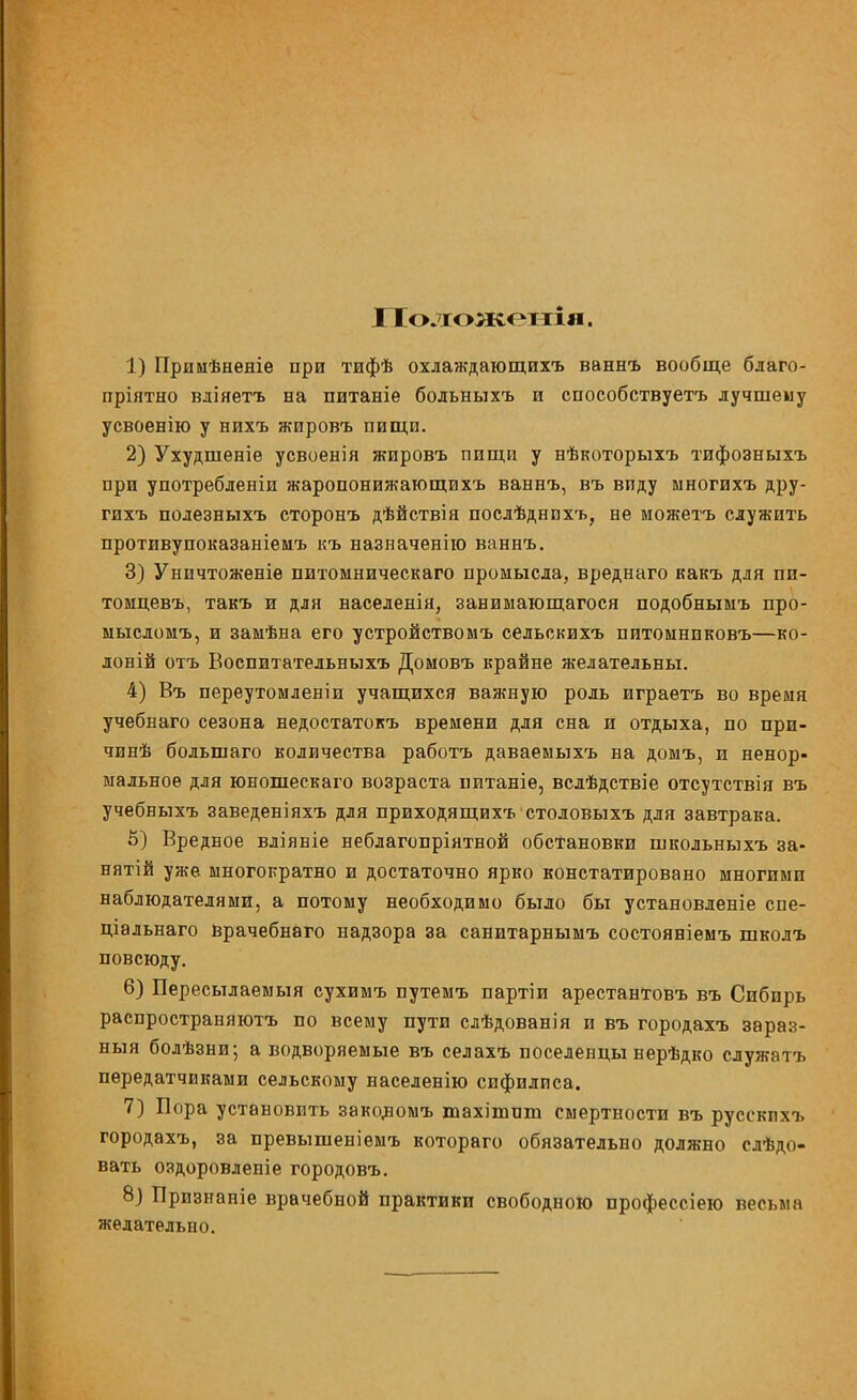 I Іоложенія. 1) Прииѣненіе при тифѣ охлаждающихъ ваннъ вообще благо- пріятно вдіяетъ на питаніе больныхъ и способствуетъ лучшему усвоенію у нихъ жировъ пищи. 2) Ухудшеніе усвоенія жировъ пищи у нѣкоторыхъ тифозныхъ при употребленіи жаропонижающихъ ваннъ, въ виду многихъ дру- гихъ полезныхъ сторонъ дѣйствія послѣднпхъ, не можетъ служить противупоказаніемъ къ назначенію ваннъ. 3) Уничтоженіѳ питомническаго промысла, вреднаго какъ для пи- томцевъ, такъ и для населенія, занимающагося подобнымъ про- мысломъ, и замѣна его устройствомъ сельскихъ питомнпковъ—ко- лоти отъ Воспитательныхъ Домовъ крайне желательны. 4) Въ переутомленіи учащихся важную роль играетъ во время учебнаго сезона недостатокъ времени для сна и отдыха, по при- чинѣ большаго количества работъ даваемыхъ на домъ, и ненор- мальное для юношескаго возраста питаніе, вслѣдствіе отсутствия въ учебныхъ заведеніяхъ для приходящихъ столовыхъ для завтрака. 5) Вредное вліявіе неблагопріятной обстановки школьныхъ за- нятій уже многократно и достаточно ярко констатировано многими наблюдателями, а потому необходимо было бы установленіе спе- ціальнаго врачебнаго надзора за санитарнымъ состояніемъ школъ повсюду. 6) Пересылаемый сухимъ путемъ партіи арестантовъ въ Сибирь распространяютъ по всему пути слѣдованія и въ городахъ зараз- ныя болѣзни; а водворяемые въ селахъ поселенцы нерѣдко служатъ передатчиками сельскому населенно сифилиса. 7) Пора установить заколомъ тахіпшт смертности въ русскпхъ городахъ, за превышеніемъ котораго обязательно должно слѣдо- вать оздоровленіе городовъ. 8) Признаніе врачебной практики свободною профессіею весьма желательно.