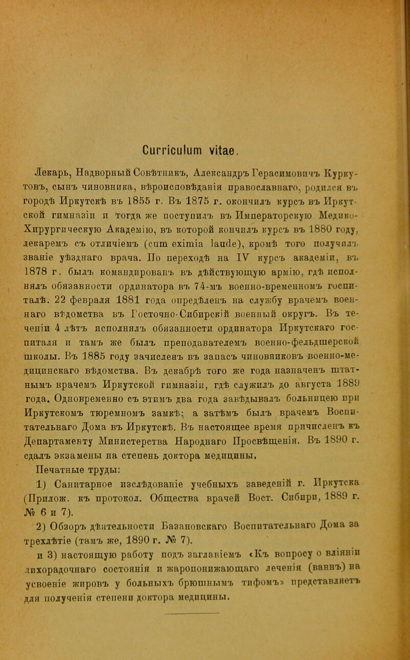 Сиггісикігп ѵііае. Лекарь, Надворный Совѣтникъ, Александръ Герасимовичъ Курку- товъ, сынъ чиновника, вѣроисповѣданія православнаго, родился въ городѣ Иркутскѣ въ 1855 г. Въ 1875 г. окончилъ курсъ въ Иркут- ской гимназіи и тогда же поступилъ въ Императорскую Медіп; - Хирургическую Академію, въ которой кончнлъ курсъ въ 1880 году, лекаремъ съ отличіемъ (сит ехітіа Іаиае), кроиѣ того получплм. званіе уѣзднаго врача. По переходѣ на IV курсъ академіп, въ 1878 г. былъ комавдированъ въ дѣйствующую арыію, гдѣ нспол- нялъ обязанности ординатора въ 74-мъ военно-временномъ госпи- талѣ. 22 февраля 1881 года опредѣденъ на службу врачемъ воен- наго ведомства въ І'осточно-Сибирскій военный округъ. Въ те- ченіи 4 лѣтъ исполнялъ обязанности ординатора Иркутскаго гос- питаля и тамъ же былъ преподавателемъ военно-фельдшерской школы. Въ 1885 году зачисленъ въ запасъ чиновниковъ военно-ме- дицинскаго вѣдомства. Въ декабрѣ того же года назначенъ штат- нымъ врачемъ Иркутской гимназіы, гдѣ служилъ до августа 188У года. Одновременно съ этимъ два года завѣдывалъ больницею при Иркутскомъ тюремномъ замкѣ; а затѣыъ былъ врачемъ Воспи- тательнаго Дома въ Иркутскѣ. Въ настоящее время прпчисленъ къ Департаменту Министерства Народнаго Просвѣщенія. Въ 1890 г. сдалъ экзамены на степень доктора медицины. Печатные труды: 1) Санитарное изслѣдованіе учебныхъ заведеній г. Иркутска (Прилож. къ протокол. Общества врачей Вост. Сибири, 1889 г. № 6 и 7). 2) Обзоръ дѣятельности Базановскаго Воспитательнаго Дома за трехлѣтіе (тамъ же, 1890 г. № 7). и 3) настоящую работу подъ заглавіемъ <Къ вопросу о вліяніп лихорадочнаго состоянія и жаропонижающего леченія (ваннъ) на усвоеніе жировъ у больныхъ брюшнымъ тпфомъ> представляетъ для полученія степени доктора медицины.