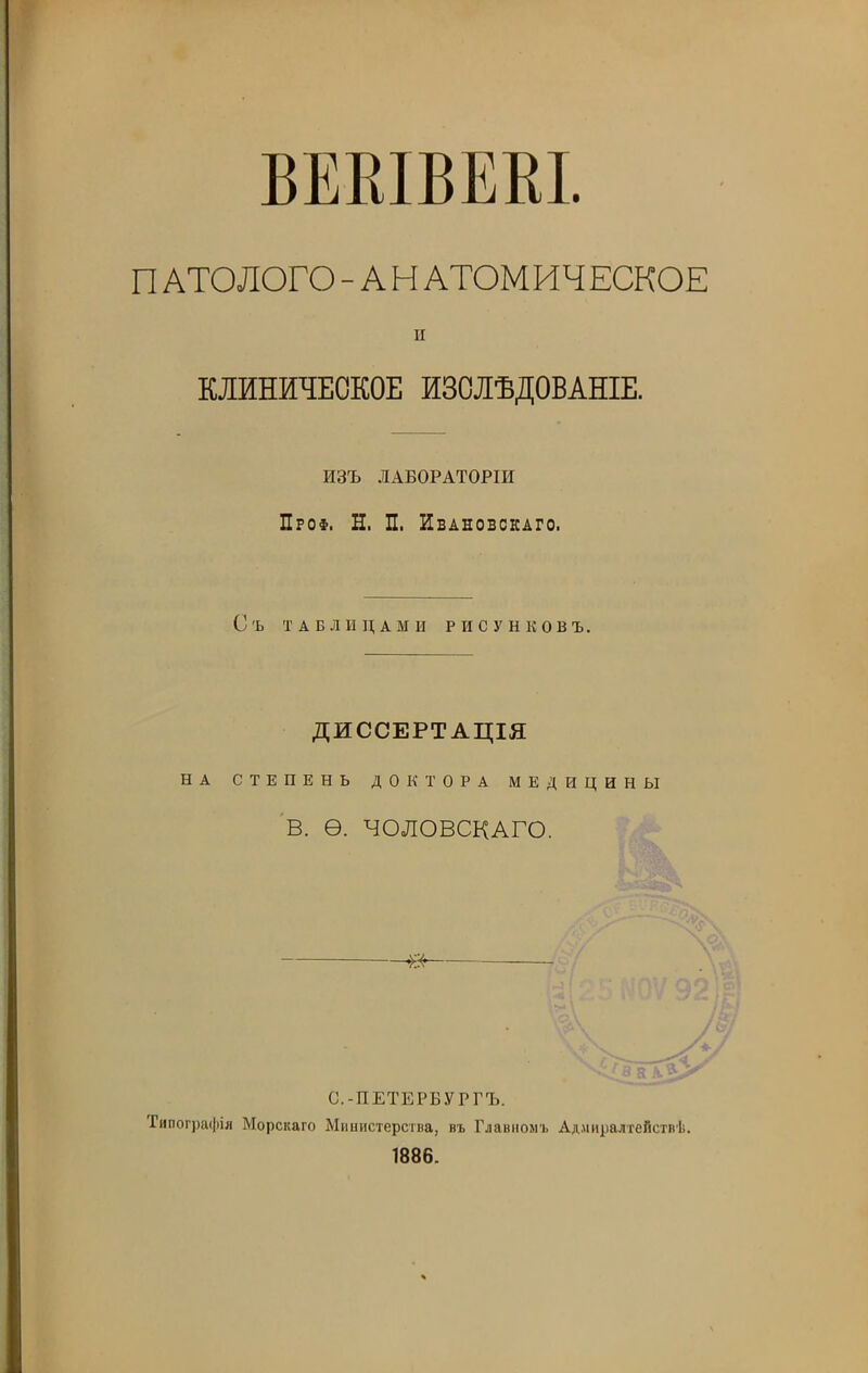 ВЕВІВЕКІ. П АТОЛОГО - А Н АТОМИЧЕСКОЕ и КЛИНИЧЕСКОЕ ИЗСЛѢДОВАНІЕ. ИЗЪ ЛАБОРАТОРІИ Проф. Н. П. Ивановскаго. Съ ТАБЛИЦАМИ РИСУНКОВЪ. ДИССЕРТАЦІЯ НА СТЕПЕНЬ ДОКТОРА МЕДИЦИНЫ В. Ѳ. ЧОЛОВСКАГО. в С.-ПЕТЕРБУРГЪ. Типографія Морскаго Министерства, въ Главномъ Адмиралтействѣ. 1886.