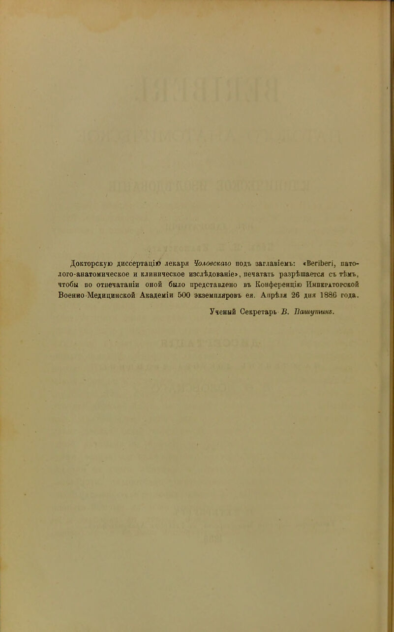 Докторскую диссертацію лекаря Чоловскаго подъ заглавіемъ: «ВегіЬегі, пато- лого-анатомическое и клиническое изслѣдованіе», печатать разрѣшается съ тѣмъ, чтобы по отпечатаніи оной было представлено въ Конференцію Императорской Военно-Медицинской Академіи 500 экземпляровъ ея. Апрѣля 26 дня 1886 года. Ученый Секретарь В. Пашутине.