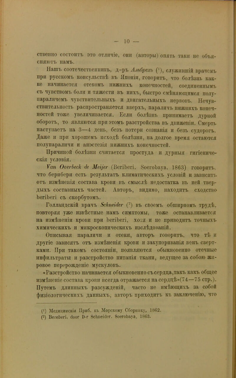 ственно состоитъ это отличіе, они (авторы) опять таки не объя- сняютъ намъ. Нашъ соотечественникъ, д-ръ Альбреал ('), служившій врачомъ при русскомъ консульствѣ въ Японіи, говоритъ, что болѣзнь как- ие начинается отекомъ нижнихъ конечностей, соединеннымъ съ чувствомъ боли и тяжести въ нихъ, быстро смѣняющимся полу- параличемъ чувствительныхъ и двигательныхъ нервовъ. Нечув- ствительность распространяется вверхъ, параличъ нижнихъ конеч- ностей тоже увеличивается. Если болѣзнь принимаетъ дурной оборотъ, то являются при этомъ разстройства въ движеніи. Смерть наступаетъ на 3—4 день, безъ потери сознанія и безъ судорогъ. Даже п при хорошемъ исходѣ болѣзни, на долгое время остаются полупараличи и анэстезія нижнихъ конечпостей. Причиной болѣзни считается простуда п дурныя гигіениче- скія условія. Ѵап ОѵегЬесІс сіе Меусг (ВегіЪегі. ЗоегоЪауа. 1863) говоритъ, что берпберц есть результатъ климатическихъ условій и зависни, отъ измѣненія состава крови въ смыслѣ недостатка въ ней твер- дыхъ составныхъ частей. Авторъ, видимо, находитъ сходство ЪегіЪегі съ скорбутомъ. Голландскій врачъ ЗсктЫег (2) въ своемъ обширномъ трудѣ, повторяя уже извѣстные намъ симптомы, тоже останавливается на измѣненіи крови при ЪегіЪегі, хотя и не приводитъ точныхъ химическихъ и микроскопическихъ изслѣдованій. Описывая параличи и отеки, авторъ говоритъ, что тѣ и другіе зависятъ отъ измѣненія крови и закупориванія венъ сверт- ками. При такомъ состояніи, появляются обыкновенно отечные инфильтраты и разстройство питанія ткани, ведущее за собою жи- ровое перерожденіе мускуловъ. «Разстройство начинается обыкновенно съ сердца,такъ какъ общее измѣненіе состава крови всегда отражается на сердп,ѣ»(74—75 стр.). Путемъ длинныхъ разсужденій, часто не имѣющихъ за собой физіологическихъ даппыхъ, авторъ приходитъ къ заключенію, что (') Медицинскія Приб. къ Морскому Сборнику, 1862. Г) ВсгеЬегі, (Іоог І)-г ВсЬпеісІег. ЗоегоЬауа, 1863.