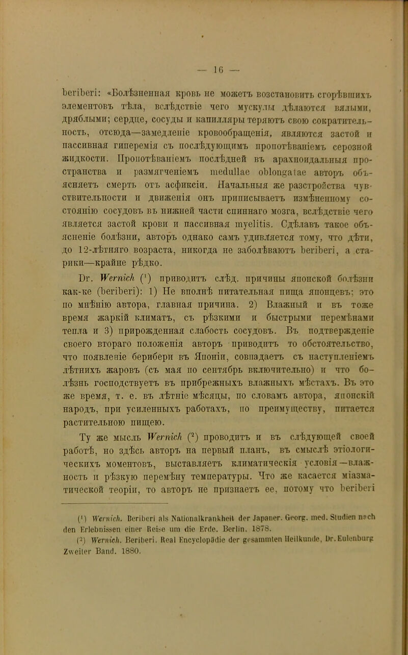 10 ЪегіЬегі: «Болѣзненная кровь не можетъ возстановить сгорѣвшихъ элементовъ тѣла, вслѣдствіе чего мускулы дѣлаются вялыми, дряблыми; сердце, сосуды и капилляры теряютъ свою сократитель- пость, отсюда—замедленіе кровообращенія, являются застой и пассивная гиперемія съ послѣдующимъ пронотѣваиіемъ серозной жидкости. Пронотѣваиіемъ послѣдней въ арахноидальныя про- странства и размягченіемъ тесіііііае оЫоицаіае авторъ объ- ясняетъ смерть отъ асфиксіи. Начальныя же разстройства чув- ствительности и движенія онъ приписываетъ измѣненному со- стоянію сосудовъ вь нижней части спиннаго мозга, вслѣдствіе чего является застой крови п пассивная туеІПіз. Сдѣлавъ такое объ- ясненіе болѣзни, авторъ однако самъ удивляется тому, что дѣти, до 12-лѣтпяго возраста, никогда пе заболѣваютъ ЪегіЬегі, а ста- рики—крайне рѣдко. Вт. \Ѵетіс/і (') приводитъ слѣд. прпчпны японской болѣзнп как-ке (ЪегіЬегі): 1) Не вполнѣ питательная ппща японцевъ; это по мнѣнію автора, главная причина. 2) Влажный и въ тоже время жаркій климатъ, съ рѣзкими и быстрыми перемѣнами тепла и 3) прирожденная слабость сосудовъ. Въ подтвержденіе своего втораго положенія авторъ приводитъ то обстоятельство, что появленіе бериберп въ Японіи, совпадаетъ съ наступленіемъ лѣтнихъ жаровъ (съ мая по сентябрь включительно) и что бо- лѣзнь господствуетъ въ прибрежныхъ влажныхъ мѣстахъ. Въ это же время, т. е. въ лѣтніе мѣсяцы, по словамъ автора, японскій народъ, при усиленныхъ работахъ, по преимуществу, питается растительною пищею. Ту же мысль )Ѵепгіс/і (* 2) проводитъ и въ слѣдующей своей работѣ, но здѣсь авторъ па первый планъ, въ смыслѣ этіологи- ческихъ моментовъ, выставляетъ климатическія условія—влаж- ность и рѣзкую перемѣну температуры. Что же касается міазма- тической теоріи, то авторъ не признаетъ ее, потому что ЪегіЬегі (') \ѴетісН. ВегіЬегі аіз КаІіопаІкгапкЬеіІ (Іег .Іарапег. Сеогр. теіі. Зішііеп ппсЬ <1еп ЕгІеЬгшзеп еіпег Неізе нт (Не Егсіе. Вегііп. 1878. (2) тѴеппе/і. ВегіЬегі. Кеаі ЕпсусІорЗсНе гіег в'-заттіеп Иеіікнтіе. Иг. ЕііІспЬнгр