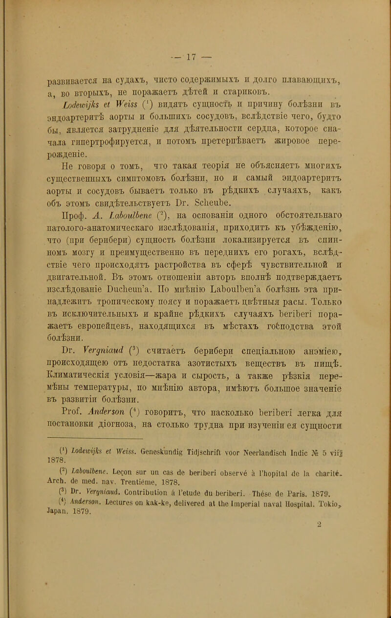 развивается на судахъ, чисто содержимыхъ п долго плавающихъ, а, во вторыхъ, не поражаетъ дѣтей и стариковъ. ШеісуЬ еі ТѴет (') видятъ сущность н прпчипу болѣзни въ эндоартеритѣ аорты н большихъ сосудовъ, вслѣдствіе чего, будто бы, является затрудненіе для дѣятельности сердца, которое сна- чала гипертрофируется, и потомъ претерпѣваетъ жировое пере- рожденіе. Не говоря о томъ, что такая теорія не объясняетъ многихъ существенныхъ симптомовъ болѣзнп, но п самый эндоартерптъ аорты и сосудовъ бываетъ только въ рѣдкихъ случаяхъ, какъ объ этомъ свидѣтельствуетъ І)г. 8с1іеиЬе. Проф. А. ІмЪоиІЪет (2), на основаніи одного обстоятельнаго патолого-анатомическаго изслѣдованія, приходитъ къ убѣжденію, что (при берибери) сущность болѣзни локализируется въ спин- номъ мозгу и преимущественно въ переднихъ его рогахъ, вслѣд- ствіе чего происходятъ растройства въ сферѣ чувствительной а двигательной. Въ этомъ отношеніи авторъ вполнѣ подтверждаетъ изслѣдованіе БисЬеип’а. По мнѣнію ЬаЬоиІЬеп’а болѣзнь эта при- надлежитъ тропическому поясу и поражаетъ цвѣтныя расы. Только въ исключительныхъ и крайне рѣдкихъ случаяхъ ЬегіЬегі пора- жаетъ европейцевъ, находящихся въ мѣстахъ господства этой болѣзни. Бг. Ѵегдпіаші (3) считаетъ берибери спеціальною анэміею, происходящею отъ недостатка азотистыхъ веществъ въ пищѣ. Климатическія условія—жара и сырость, а также рѣзкія пере- мѣны температуры, по мнѣнію автора, имѣютъ большое значеніе въ развитіи болѣзни. РгоГ. Ашіег$оп (4) говоритъ, что насколько ЬегіЬегі легка для постановки діогноза, на столько трудна при изученіи ея сущности (') Шеюі]Ь еі ТУеш. Сепезкипсіі ТіфсЬгіП ѵоог ХеегІапФсЬ Іінііс № 5 ѵііі 1878. (2) ЬаЬоиІЬепе. Ьееоп зиг ип саз сіе ЬегіЬегі оЬзегѵё & ГЬоріІаІ сіе Іа сЬагііё. АгсЬ. сіе шей. паѵ. Тгепііете, 1878. (3) Иг. Ѵегупіаиіі. СопІгіЬиІіоп й Геіисіе сіи ЬегіЬегі. ТЬёзе сіе Рагіз. 1879. (4) Апіегзоп. Ьесіигез оп как-ке, ёеііѵегесі аі ІЬеІтрегіаІ иаѵаі Нозрііаі. Токіо, Іарап. 1879.