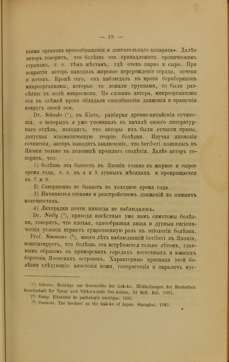 іііямп органовъ кровообращенія и двигательнаго аппарата*. Далѣе авторъ говоритъ, что болѣзнь эта принадлежитъ тропическимъ странамъ, т. е. тѣмъ мѣстамъ, гдѣ очень жарко и сыро. При вскрытіи авторъ находилъ жировое перерожденіе сердца, печени п почекъ. Кромѣ того, опъ наблюдалъ въ крови бернбериковъ микроорганизмы, которые то лежали группами, то были раз- сѣяны въ нолѣ микроскопа. По словамъ автора, микроорганизмы этп въ свѣжей крови обладали способностію движенія и вращенія вокругъ своей оси. Ъг. БсктЬе (* 1), въ Іѵіоіо, разбирая древне-китайскія сочине- нія, о которыхъ я уже упоминалъ въ началѣ своего литератур- наго отдѣла, находитъ, что авторы ихъ были отчасти правы, допуская міазматическую теорію болѣзни. Изучая японскія сочиненія, авторъ выводитъ заключеніе, что ЪегіЪегі появилась въ Японіи только въ половинѣ прошлаго столѣтія. Далѣе авторъ го- воритъ, что: 1) болѣзнь эта бываетъ въ Японіи только въ жаркое и сырое время года, т. е. въ 4 и 5 лунныхъ мѣсяцахъ и прекращается въ 7 и 9. 2) Совершенно не бываетъ въ холодное время года. 3) Начинается отеками и разстройствомъ движеній въ нижнихъ конечностяхъ. 4) Лихорадки почти никогда не наблюдалось. Иг. ЛЧеІІу (-), приводя извѣстные уже намъ симптомы болѣз- ни, говоритъ, что плохая, однообразная ппща и дурныя гигіени- ческія условія играютъ существенную роль въ этіологіи болѣзни. РгоС 8іттот (3), много лѣтъ наблюдавшій ЪегіЪегі въ Японіи, констатируетъ, что болѣзнь эта встрѣчается только лѣтомъ, глав- нымъ ооразомъ въ приморскихъ городахъ восточныхъ и южныхъ береговъ Японскихъ острововъ. Характерные признаки этой бо- лѣзни слѣдующіе: анэстезія кожи, гпперэстезія и параличъ мус- (') Зскепііе. Веіігаее гиг ОезсІЙсЫе Пег Как-ке. МіШіеіІипдеи бег Рсиізсііеп ОевеІІзсЬаГі Гиг Шиг ипсі Ѵбікегкипгіе Озі-Азіепз, 24 НеП. ЩИ. 1881. С2) Меііу. Еіетепіз (Те раііюіоюе ехоіщие. 1881.