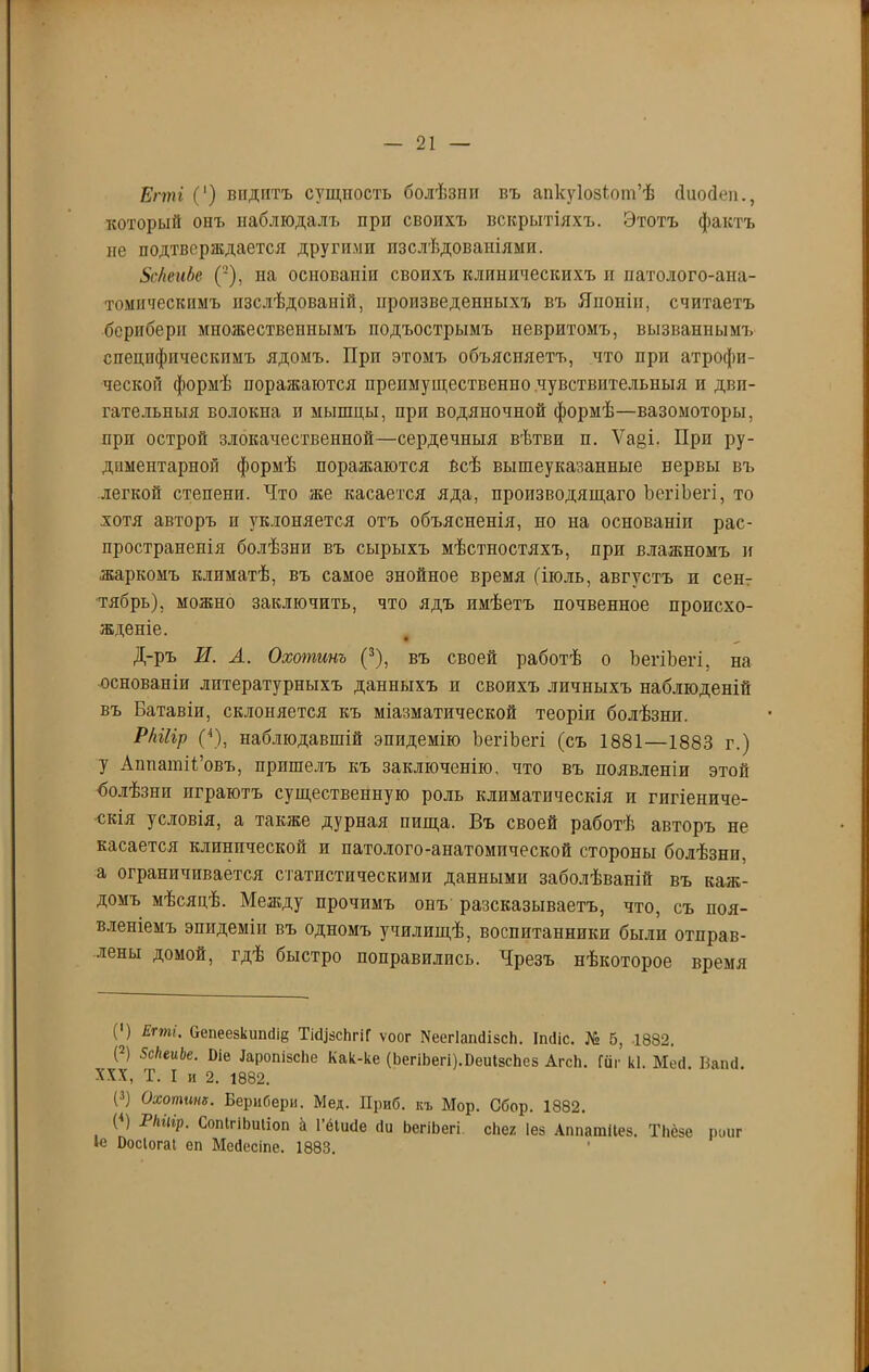 Егті (‘) видитъ сущпость болѣзни въ апкуіозіот’ѣ сіиосівп., который онъ наблюдалъ при своихъ вскрытіяхъ. Этотъ фактъ не подтверждается другими изслѣдованіями. ЗскеиЬе ('-), на основаніи своихъ клиническихъ и патолого-ана- томическимъ изслѣдованій, произведенныхъ въ Япопіи, считаетъ берпберн множественнымъ подъострымъ невритомъ, вызваннымъ специфическимъ ядомъ. При этомъ объясняетъ, что при атрофи- ческой формѣ поражаются преимущественно .чувствительныя и дви- гательныя волокна и мышцы, при водяночной формѣ—вазомоторы, при острой злокачественной—сердечныя вѣтви п. Ѵа§і. При ру- диментарпой формѣ поражаются Всѣ вышеуказанные нервы въ легкой степени. Что же касается яда, производящаго ЪегіЪегі, то хотя авторъ и уклоняется отъ объясненія, но на основаніи рас- пространенія болѣзни въ сырыхъ мѣстностяхъ, при влажномъ и жаркомъ климатѣ, въ самое знойное время (іюль, августъ п сен- тябрь), можно заключить, что ядъ имѣетъ почвенное происхо- жденіе. Д-ръ И. А. Охопшнъ (3), въ своей работѣ о ЪегіЪегі, на основаніи литературныхъ данныхъ и своихъ личныхъ наблюденій въ Батавіи, склоняется къ міазматической теоріи болѣзни. РШір (4), наблюдавшій эпидемію ЪегіЪегі (съ 1881—1883 г.) у Аппатіі’овъ, пришелъ къ заключенію, что въ появленіи этой болѣзни играютъ существенную роль климатическія и гигіениче- скія условія, а также дурная пища. Въ своей работѣ авторъ не касается клинической и патолого-анатомической стороны болѣзни, а ограничивается статистическими данными заболѣваній въ каж- домъ мѣсяцѣ. Между прочимъ онъ разсказываетъ, что, съ поя- вленіемъ эпидеміи въ одномъ училищѣ, воспитанники были отправ- лены домой, гдѣ быстро поправились. Чрезъ нѣкоторое время О Егт>- Оепеезкишііе ТіЩвсЬгіГ ѵоог ХеегІашІізсЬ. іікііс. № 5, 1882. (2) ЗсІіеиЬе. Иіе ІаропізсЬе Как-ке (ЬегіЬегі).РеиІ8сЬе8 АгсЬ. Гиг кі. Мегі. Ваіні. XXX, Т. I и 2. 1882. (3) Охотинх. Берибери. Мед. Приб. къ Мор. Сбор. 1882. (4) РІпігр. СопІгіЬиІіоп & Гёіисіе (Іи ЬегіЬегі сііег Іез Аппатііез. Тііезе роиг Іе Ъосіогаі еп Мебесіпе. 1883.