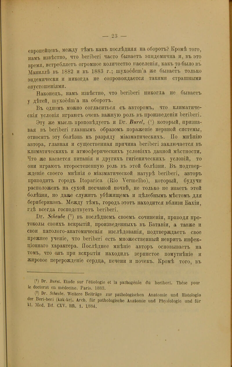 европейцевъ, между тѣмъ какъ послѣдняя па оборотъ? Кромѣ того, памъ извѣстно, что ЪегіЪегі часто бываетъ эпндеыпчна и, въ это время, истребляетъ огромное количество паселенія, какъ то было въ Маппллѣ въ 1882 и въ 1883 г.; тухрёйет’а же бываетъ только эндемически и никогда не сопровождается такими страшными опустошеніями. Наконецъ, намъ извѣстпо, что ЪегіЪегі никогда не бываетъ у дѣтей, шухоёсіт’а на оборотъ. Въ одномъ можно согласиться съ авторомъ, что климатиче- скія условія играютъ очень важную роль въ произведеніи ЪегіЪегі. Эту же мысль проповѣдуетъ и Ъг. Вигеі, (*) который, призна- вая въ ЪегіЪегі главнымъ образомъ пораженіе нервной системы, относитъ эту болѣзнь къ разряду міазматическихъ. По мнѣнію автора, главная и существенная причина ЪегіЪегі заключается въ климатическихъ и атмосферическихъ условіяхъ данной мѣстности. Что же касается питанія и другихъ гигіеническихъ условій, то они играютъ второстепенную роль въ этой болѣзни. Въ подтвер- жденіе своего мнѣнія о міазматической натурѣ ЪегіЪегі, авторъ приводитъ городъ Иорагіса (Кіо ѴегтеПю), который, будучи расположенъ на сухой песчаной почвѣ, не только не знаетъ этой болѣзни, но даже служитъ убѣжищемъ и цѣлебнымъ мѣстомъ для берибериковъ. Между тѣмъ, городъ этотъ находится вблизи Бахіп, гдѣ всегда господствуетъ ЪегіЪегі. Вг. ЗсІіеиЬе (2) въ послѣднемъ своемъ сочиненіи, приводя про- токолы своихъ вскрытій, произведенныхъ въ Батавіи, а также п свои патолого-анатомическія изслѣдованія, подтверждаетъ свое прежнее ученіе, что ЪегіЪегі есть множественный невритъ инфек- ціоннаго характера. Послѣднее мнѣніе авторъ основываетъ на томъ, что онъ при вскрытіи находилъ зернистое помутнѣніе п жировое перерожденіе сердца, печени и почекъ. Кромѣ того, въ (') ^Г- Еіисіе зиг І’ёііоіоеіе еі Іа раіііоеёпіе (Іи ЬегіЬегі. ТІіёзе роиг Іе йосіогаі еп шёсіесіпе. Рагіз. 1883. (2) Цг. ЗсНеиЬе. ХѴеіІеге Веіігадѳ /иг раІЪоІоцізсІіеп Апаіотіе ипсі ШзІоІо§іѳ (Іег Всгі-Ьсгі (как-ке). Агсіі. Гйг раІЬоІоеізсііе Апаіотіе ипсі Рііузіоіоще ипсі Гйг Ы. Мей. В(І. СХѴ. НП. 1. 1,884.