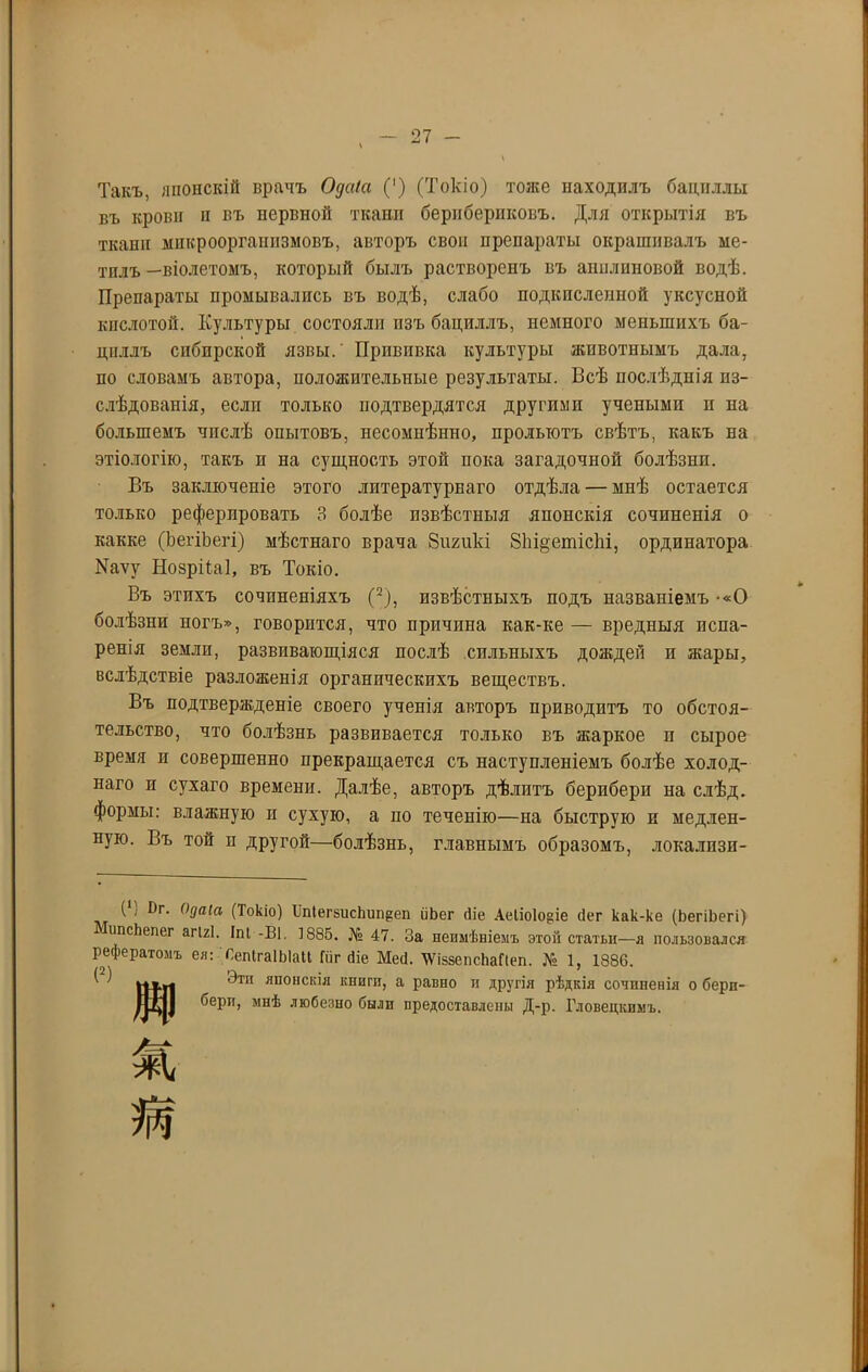 Такъ, японскій врачъ Одаіа (') (Токіо) тоже находилъ бациллы въ крови и въ нервной ткани берибериковъ. Для открытія въ ткани микроорганизмовъ, авторъ свои препараты окрашивалъ ме- тилъ —віолетомъ, который былъ растворенъ въ анилиновой водѣ. Препараты промывались въ водѣ, слабо подкисленной уксусной кислотой. Культуры состояли изъ бациллъ, немного меньшихъ ба- циллъ сибирской язвы. Прививка культуры ашвотнымъ дала, по словамъ автора, положительные результаты. Всѣ послѣднія из- слѣдованія, если только подтвердятся другими учеными и на большемъ чпслѣ опытовъ, несомнѣнно, прольютъ свѣтъ, какъ на этіологію, такъ и на сущность этой пока загадочной болѣзни. Въ заключеніе этого литературнаго отдѣла — мнѣ остается только реферировать 3 болѣе извѣстныя японскія сочиненія о какке (ЬегіЬегі) мѣстнаго врача Зигикі 81іі§ешісЫ, ординатора Иаѵу Нозрііаі, въ Токіо. Въ этихъ сочиненіяхъ (2), извѣстныхъ подъ названіемъ -«О болѣзни ногъ», говорится, что причина как-ке — вредныя испа- ренія земли, развивающіяся послѣ сильныхъ дождей и жары, вслѣдствіе разложенія органическихъ веществъ. Въ подтвержденіе своего ученія авторъ приводитъ то обстоя- тельство, что болѣзнь развивается только въ жаркое и сырое время и совершенно прекращается съ наступленіемъ болѣе холод- наго и сухаго времени. Далѣе, авторъ дѣлитъ берпбери на слѣд. формы: влажную и сухую, а по теченію—на быструю и медлен- ную. Въ той и другой—болѣзнь, главнымъ образомъ, локалпзп- ( і йг. Одаіа (Токіо) Ш1егзисЬии{2еп ііЬег (Не АеІіо1о§іе сіег как-ке (ЬегіЬегі) НіпсЬепег агігі. Іпі -Ві. 1885. № 47. За неимѣніемъ этой статьи—я пользовался рефератомъ ея: СепІгаІЫаІІ Гиг (Не Месі. ЧѴіззепсЬаПеп. № 1, 1886. (2) Эти японскія книги, а равно п другія рѣдкія сочиненія о берп- бери, мнѣ любезно были предоставлены Д-р. Гловецкимъ.