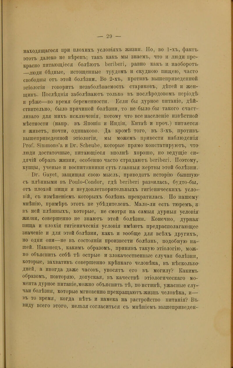 находящагося нрп плохихъ условіяхъ жизни. Но, во 1-хъ, фактъ этотъ далеко не вѣренъ; такъ какъ мы знаемъ, что и люди пре- красно питающіеся болѣютъ ЪегіЪегі, равно какъ и наоборотъ. люди бѣдные, истощенные трудомъ и скудною пищею, часто свободны отъ этой болѣзни. Во 2-хъ, противъ вышеприведенной этіологіи говоритъ незаболѣваемость стариковъ, дѣтей и жен- щинъ. Послѣднія заболѣваютъ только въ послѣродовомъ періодѣ и рѣже—во время беременности. Если бы дурное питаніе, дѣй- ствительно, было причиной болѣзни, то не было бы такого счаст- ливаго для нихъ исключенія, потому что все населеніе извѣстной мѣстности (напр. въ Японіи и Индіи, Китаѣ п проч.) питается и жпветъ, почти, одинаково. Да кромѣ того, въ 3-хъ, противъ вышеприведенной этіологіи, мы можемъ привести наблюденія Ргоі\ Зіштопз’а и І)г. ВсЬеиЬе, которые прямо констатируютъ, что люди достаточные, питающіеся вполнѣ хорошо, но ведущіе си- дячій образъ жизни, особенно часто страдаютъ ЪегіЪегі. Поэтому, купцы, ученые п воспитанники суть главныя жертвы этой болѣзни. Вг. Оауеі, защищая свою мысль, приводитъ исторію бывшую- съ плѣнными въ Роніо-Сопсіог, гдѣ ЪегіЪегі развилась, будто-бы, отъ плохой пищи и неудовлетворительныхъ гигіеническихъ усло- вій, съ измѣненіемъ которыхъ болѣзнь прекратилась. По нашему мнѣнію, примѣръ этотъ не убѣдителенъ. Мало-лп есть тюремъ, а въ ней плѣнныхъ, которые, не смотря на самыя дурныя условія жизни, совершенно не знаютъ этой болѣзни. Конечно, дурная ппща и плохія гигіеническія условія имѣютъ предрасполагающее значеніе и для этой болѣзни, какъ и вообще для всѣхъ другихъ, но одни они—не въ состояніи произвести болѣзнь, подобную на- шей. Наконецъ, какимъ образомъ, принявъ такую этіологію, мож- но объяснить себѣ тѣ острые и злокачественные случаи болѣзни, которые, захвативъ совершенно крѣпкаго человѣка, въ нѣсколько дней, а иногда даже часовъ, уносятъ его въ могилу? Какимъ ооразомъ, повторяю, допуская, въ качествѣ этіологическаго мо- мента дурное питаніе,можно объяснить тѣ, по истинѣ, ужасные слу- чаи болѣзни, которые мгповенпо прекращаютъ жизнь человѣка, и— въ то время, когда нѣтъ и намека па растройство питанія? Въ виду всего этого, нельзя согласиться съ мнѣніемъ вышепрпведен-