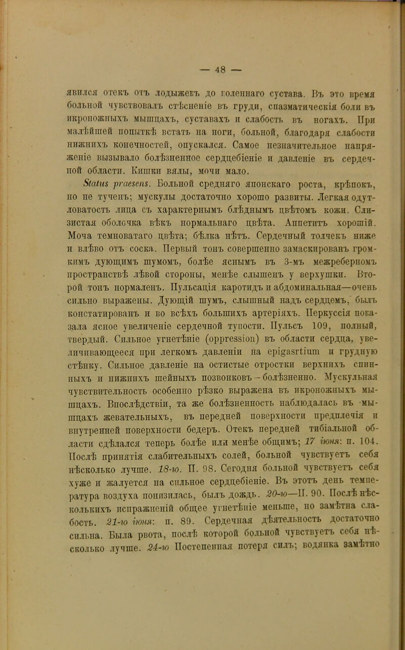 явился отекъ отъ лодыжекъ до колейнаго сустава. Въ это время больной чувствовалъ стѣсненіе въ груди, спазматическія боли въ икроножныхъ мышцахъ, суставахъ п слабость въ ногахъ. При малѣйшей попыткѣ встать на поги, больной, благодаря слабости нижнихъ конечностей, опускался. Самое незначительное напря- женіе вызывало болѣзненное сердцебіеніе и давленіе въ сердеч- пой области. Кишки вялы, мочи мало. 5(а(п8 ргае$еп$. Больной средняго японскаго роста, крѣпокъ, по не тучепъ; мускулы достаточно хорошо развиты. Легкая одут- ловатость лпца съ характернымъ блѣдпымъ цвѣтомъ кожи. Сли- зистая оболочка вѣкъ нормальнаго цвѣта. Аппетитъ хорошій. Моча темноватаго цвѣта; бѣлка нѣтъ. Сердечный толчекъ ниже и влѣво отъ соска. Первый тонъ совершенно замаскированъ гром- кимъ дующимъ шумомъ, болѣе яснымъ въ 3-мъ межреберпомъ пространствѣ лѣвой стороны, менѣе слышенъ у верхушки. Вто- рой тонъ нормаленъ. Пульсація каротидъ п абдоминальная—очень сильно выражены. Дующій шумъ, слышный надъ сердцемъ, былъ констатированъ и во всѣхъ большихъ артеріяхъ. Перкуссія пока- зала ясное увеличеніе сердечной тупости. Пульсъ 109, полный, твердый. Сильное угнетѣніе (орргеззіон) въ области сердца, уве- личивающееся при легкомъ давленіи на ерщазгіішп и грудную стѣнку. Сильное давленіе на остистые отростки верхнихъ спин- ныхъ и нижнихъ шейныхъ позвонковъ-болѣзненно. Мускульная чувствительность особенпо рѣзко выражена въ икроножныхъ мы- шцахъ. Впослѣдствіи, та же болѣзненность наблюдалась въ мы- шцахъ жевательныхъ, въ передней поверхности предплечія и внутренней поверхности бедеръ. Отекъ передней тибіальпой об- ласти сдѣлался теперь болѣе или менѣе общимъ; 17 іюня: п. 104. Послѣ принятія слабительныхъ солей, больиой чувствуетъ себя нѣсколько лучше. 18-го. П. 98. Сегодня больной чувствуетъ себя хуже и жалуется на сильное сердцебіеніе. Въ этотъ день темпе- ратура воздуха понизилась, былъ дождь. 20-ю—П. 90. Послѣ нѣс- колькихъ испражненій общее угнетѣніе меньше, но замѣтна сла- бость. 21-го іюня: и. 89. Сердечная дѣятельность достаточно сильна. Была рвота, послѣ которой больной чувств)етъ себя нѣ- сколько лучше. 24-ю Постепенная потеря силъ; водянка замѣтно