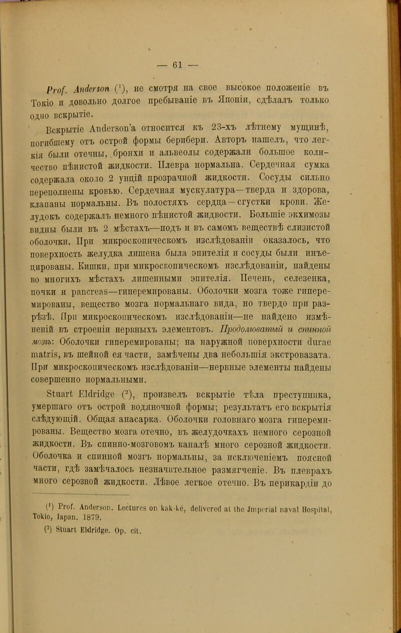 Рго[. Апйепоп ('), не смотря на свое высокое положеніе въ Токіо и довольно долгое пребываніе въ Японіи, сдѣлалъ только одно вскрытіе. Вскрытіе Апйегзои’а относится къ 23-хъ лѣтнему мущинѣ, погибшему отъ острой формы берибери. Авторъ нашелъ, что лег- кія былп отечны, бронхи и альвеолы содержали большое коли- чество пѣнистой жидкости. Плевра нормальна. Сердечная сумка содержала около 2 унцій прозрачной жидкости. Сосуды сильно переполнены кровью. Сердечная мускулатура—тверда и здорова, клапаны нормальны. Въ полостяхъ сердца—сгустки крови. Же- лудокъ содержалъ немного пѣнистой жидвости. Большіе экхимозы видны былп въ 2 мѣстахъ'—подъ и въ самомъ веществѣ слизистой оболочки. При микроскопическомъ изслѣдованіи оказалось, что поверхность желудка лишена была эпителія и сосуды были инъе- цированы. Кишки, при микроскопическомъ изслѣдованіи, найдены во многихъ мѣстахъ лишенными эпителія. Печень, селезенка, почки и раисгеаз—гиперемпрованы. Оболочки мозга тоже гппере- мированы, вещество мозга нормальнаго вида, но твердо при раз- рѣзѣ. При микроскопическомъ изслѣдованіи—не найдено измѣ- неній въ строеніи нервныхъ элементовъ. Продолговатый и спинной мозгъ: Оболочки гиперемпрованы; на наружной поверхности сіигае таігіз, въ шейной ея части, замѣчены два небольшія экстровазата. При микроскопическомъ изслѣдованіи—нервные элементы найдены совершенно нормальными. Зіиагі ЕМпсІ§е (2), произвелъ вскрытіе тѣла преступника, умершаго отъ острой водяночной формы; результатъ его вскрытія слѣдующій. Общая анасарка. Оболочки головнаго мозга гпперемп- рованы. Вещество мозга отечно, въ желудочкахъ немного серозной жидкости. Въ спинно-мозговомъ каналѣ много серозной жидкости. Оболочка и спинной мозгъ нормальны, за исключеніемъ поясной части, гдѣ замѣчалось незначительное размягченіе. Въ плеврахъ много серозной жидкости. Лѣвое легкое отечно. Въ перикардіи до (’) РгоГ. Апгіегаоп. Ьесіигсз он как-ке, (Іеііѵсгесі аі іЬе Ітрсгіаі паѵаі НозріІаІ, Токіо, Іарап. 1879. (2) Зіиагі Еісігісіее. Ор. сіі.