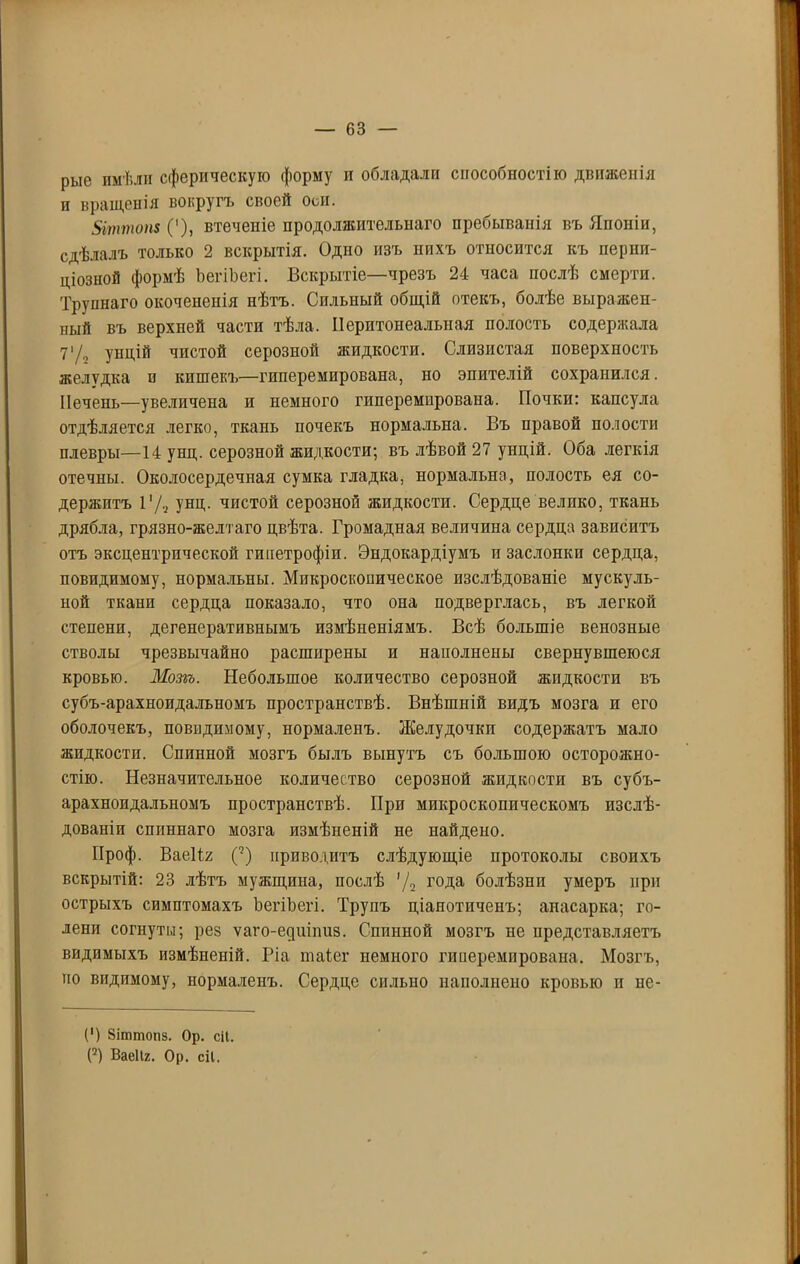рые имѣли сферическую форму и обладали способностію движенія и вращенія вокругъ своей оси. 5іттоп$ ('), втеченіе продолжительнаго пребыванія въ Японіи, сдѣлалъ только 2 вскрытія. Одно изъ нихъ относится къ перни- ціозной формѣ ЬегіЬегі. Вскрытіе—чрезъ 24 часа послѣ смерти. Трупнаго окочененія нѣтъ. Сильный общій отекъ, болѣе выражен- ный въ верхней части тѣла. Перитонеальная полость содержала 71 /0 унцій чистой серозной жидкости. Слизистая поверхность желудка и кишекъ—гиперемпрована, но эпителій сохранился. Печень—увеличена и немного гиперемпрована. Почки: капсула отдѣляется легко, ткань почекъ нормальна. Въ правой полости плевры—14 унц. серозной жид кости; въ лѣвой 27 унцій. Оба легкія отечны. Околосердечная сумка гладка, нормальна, полость ея со- держитъ 1'Д унц. чистой серозной жидкости. Сердце велико, ткань дрябла, грязно-желтаго цвѣта. Громадная величина сердца зависитъ отъ эксцентрической гппетрофіи. Эндокардіумъ и заслонки сердца, повидимому, нормальны. Микроскопическое изслѣдованіе мускуль- ной ткани сердца показало, что она подверглась, въ легкой степени, дегенеративнымъ измѣненіямъ. Всѣ большіе венозные стволы чрезвычайно расширены и наполнены свернувшеюся кровью. Мозгъ. Небольшое количество серозной жидкости въ субъ-арахноидальномъ пространствѣ. Внѣшній видъ мозга и его оболочекъ, повидимому, нормаленъ. Желудочки содержатъ мало жидкости. Спинной мозгъ былъ вынутъ съ большою осторожно- стію. Незначительное количество серозной жидкости въ субъ- арахноидальномъ пространствѣ. При микроскопическомъ изслѣ- дованіи спиннаго мозга измѣненій не найдено. Проф. Ваеііг С) приводитъ слѣдующіе протоколы своихъ вскрытій: 23 лѣтъ мужщина, послѣ ’Д г°Да болѣзни умеръ при острыхъ симптомахъ ЬегіЬегі. Трупъ ціанотпченъ; анасарка; го- лени согнуты; рез ѵаго-едшпиз. Спинной мозгъ не представляетъ видимыхъ измѣненій. Ріа таіег немного гиперемпрована. Мозгъ, но видимому, нормаленъ. Сердце сильно наполнено кровью и не- (') йігатопз. Ор. сіі. (2) Ваеііг. Ор. сіі.