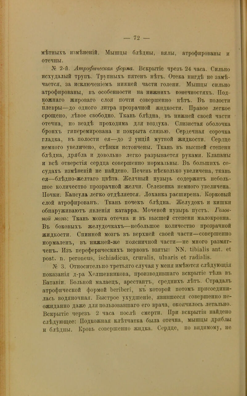 мѣтныхъ измѣненій. Мыпщы блѣдны, вялы, атрофированы и отечпы. № 2-й. Атрофическая форма. Вскрытіе чрезъ 24 часа. Сильно исхудалый трупъ. Трупныхъ пятенъ нѣтъ. Отека нигдѣ не замѣ- чается, за исключеніемъ нижней части голепи. Мышцы сильно атрофированы, въ особенности па нижнихъ конечностяхъ. Под- кожпаго жироваго слоя почти совершенно нѣтъ. Въ полости плевры—до одного литра прозрачной жидкости. Правое легкое срощено, лѣвое свободно. Ткань блѣдна, въ нижней своей части отечна, но вездѣ проходима для воздуха. Слизистая оболочка бронхъ гпперемпрована и покрыта слизью. Сердечная сорочка гладка, въ полостп ея—до 2 унцій мутной жидкости. Сердце немного увеличено, стѣнки истончены. Ткань въ высшей степени блѣдна, дрябла и довольно легко разрывается руками. Клапаны и всѣ отверстія сердца совершенно нормальны. Въ большихъ со- судахъ измѣненій не найдено. Печень нѣсколько увеличена, ткань ея—блѣдно-желтаго цвѣта. Желчный пузырь содержитъ неболь- шое количество прозрачной желчи. Селезенка немного увеличена. Почки; Капсула легко отдѣляется. Лоханка расширена. Корковый слой атрофированъ. Ткань почекъ блѣдна. Желудокъ и кишкп обнаруживаютъ явленія катарра. Мочевой пузырь пустъ. Голов- ной мозгъ: Ткань мозга отечна и въ высшей степени малокровна. Въ боковыхъ желудочкахъ—небольшое количество прозрачной жидкости. Спинной мозгъ въ верхней своей частп—совершенно нормаленъ, въ нижней-же поясничной частп—не много размяг- ченъ. Изъ переферическпхъ нервовъ взяты: NN. Іібіаііз апі. еі розі. п. регопеиз, ізсіііайісиз, сгигаііз, ніпагіз еі гасііпііз. № 3. Относительно третьяго случая у меня имѣются слѣдующія показанія д-ра Холшевнпкова, производившаго вскрытіе тѣла въ Батавіи. Больной малаецъ, арестантъ, среднихъ лѣтъ. Страдалъ атрофической формой ЪегіЪегі, къ которой потомъ присоедини- лась водяночная. Быстрое ухудшеніе, явившееся совершенно не- ожиданно даже для пользовавшаго его врача, окончилось летально. Вскрытіе черезъ 2 часа послѣ смерти. Прп вскрытіи найдено слѣдующее: Подкожная клѣтчатка была отечна, мышцы дряблы и блѣдны. Кровь совершенно жидка. Сердце, по видимому, не