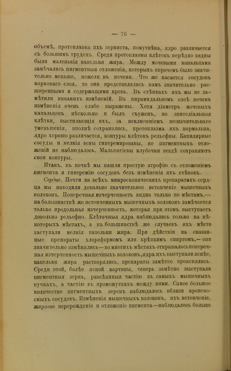 — 70 объемѣ, протоплазма ихъ зерниста, помутнѣла, ядро различается съ большимъ трудомъ. Среди протоплазмы клѣтокъ нерѣдко видны были маленькія капельки жира. Между мочевыми канальцами замѣчались пигментныя отложенія, которыхъ впрочемъ было значи- тельно меньше, нежели въ печени. Что же касается сосудовъ корковаго слоя, то они представлялись намъ значительно рас- ширенными и содержащими кровь. Въ стѣнкахъ ихъ мы не за- мѣтили никакихъ измѣненій. Въ пирамидальномъ слоѣ почекъ измѣненія очень слабо выражены. Хотя діаметръ мочевыхъ канальцевъ нѣсколько и былъ съуженъ, но эпителіальныя клѣтки, выстилающія ихъ, за исключеніемъ незначительнаго уменьшенія, вполнѣ сохранились, протоплазма ихъ нормальна, ядро хорошо различается, контуры клѣтокъ рельефны. Капилярные сосуды и мелкія вены гпперемированы, но пигментныхъ отло- женій не наблюдалось. Мальппгіевы клубочки вездѣ сохраняютъ своп контуры. Итакъ, въ почкѣ мы нашли простую атрофію съ отложеніемъ пигмента и гиперемію сосудовъ безъ измѣненія ихъ стѣнокъ. Сердце. Почти на всѣхъ микроскопическихъ препаратахъ серд- ца мы находили довольно значительное истонченіе мышечныхъ волоконъ. Поперечная изчерченность видна только по мѣстамъ,— на большинствѣ же истонченныхъ мышечныхъ волоконъ замѣчается только продольная изчерченность, которая при этомъ выступаетъ довольно рельефно. Клѣточныя ядра наблюдались только на нѣ- которыхъ мѣстахъ, а въ большинствѣ же случаевъ охъ мѣсто заступали мелкія капельки жира. При дѣйствіи на сказан- ные препараты хлороформомъ илп крѣпкимъ спиртомъ,—онп значительно измѣнялись—во многихъ мѣстахъ открываласьпопереч- ная изчерченность мышечныхъ волоконъ,ядра ихъ выступали яснѣе, капельки жира растворялись, препараты замѣтно прояснялись. Среди этой, болѣе ясной картины, теперь замѣтно выступали пигментныя зерна, разсѣянныя частію въ самыхъ мышечныхъ пучкахъ, а частію въ промежуткахъ между ними. Самое большое количество пигментныхъ зеренъ наблюдалось вблпзп кровено- сныхъ сосудовъ. Измѣненія мышечныхъ волоконъ, ихъ истонченіе, жировое перерожденіе п отложеніе пигмента—наблюдалось больше