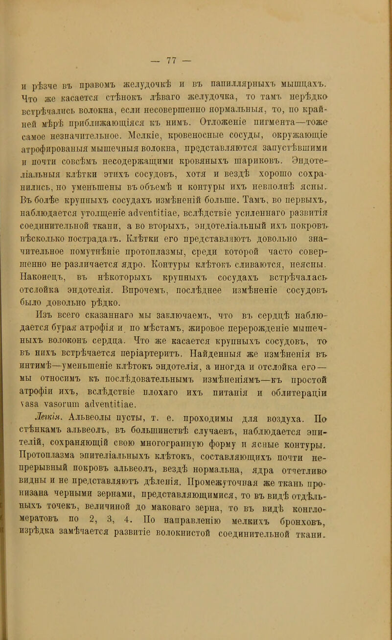и рѣзче въ правомъ желудочкѣ и въ папиллярныхъ мышцахъ. Что же касается стѣнокъ лѣваго желудочка, то тамъ нерѣдко встрѣчались волокна, еслп несовершенно нормальныя, то, по край- ней мѣрѣ приближающіяся къ нимъ. Отложеніе пигмента—тоже самое незначительное. Мелкіе, кровеносные сосуды, окружающіе атрофпрованыя мышечныя волокна, представляются запустѣвшими н почти совсѣмъ несодержащими кровяныхъ шариковъ. Эндоте- ліальныя клѣтки этихъ сосудовъ, хотя и вездѣ хорошо сохра- нились, по уменьшены въ объемѣ п контуры пхъ невполиѣ ясны. Въ болѣе крупныхъ сосудахъ измѣненій больше. Тамъ, во первыхъ, наблюдается утолщеніе аДѵепПНае, вслѣдствіе усиленнаго развитія соединительной ткани, а во вторыхъ, эндотеліальный ихъ покровъ нѣсколько пострадалъ. Клѣтки его представляютъ довольно зна- чительное помутнѣніе протоплазмы, среди которой часто совер- шенно не различается ядро. Контуры клѣтокъ сливаются, неясны. Наконецъ, въ нѣкоторыхъ крупныхъ сосудахъ встрѣчалась отслойка эндотелія. Впрочемъ, послѣднее измѣненіе сосудовъ было довольно рѣдко. Изъ всего сказаннаго мы заключаемъ, что въ сердцѣ наблю- дается бурая атрофія и по мѣстамъ, жировое перерожденіе мышеч- ныхъ волоконъ сердца. Что же касается крупныхъ сосудовъ, то въ нихъ встрѣчается періартеритъ. Найденныя же измѣненія въ пнтимѣ—уменьшеніе клѣтокъ эндотелія, а иногда и отслойка его — мы относимъ къ послѣдовательнымъ измѣненіямъ—къ простой атрофіи ихъ, вслѣдствіе плохаго ихъ питанія и облитераціи ѵаза ѵазогшп абѵепНЬіае. Легкія. Альвеолы иусты, т. е. проходимы для воздуха. По стѣнкамъ альвеолъ, въ большинствѣ случаевъ, наблюдается эпи- телій, сохраняющій свою многогранную форму п ясные контуры. Протоплазма эпителіальныхъ клѣтокъ, составляющихъ почти не- прерывный покровъ альвеолъ, вездѣ нормальна, ядра отчетливо видны и не представляютъ дѣленія. Промежуточная же ткань про- низана черными зернами, представляющпмпся, то въ видѣ отдѣль- ныхъ точекъ, величиной до маковаго зерна, то въ видѣ конгло- мератовъ по 2, 3, 4. По направленію мелкихъ бронховъ, изрѣдка замѣчается развитіе волокнистой соединительной ткани.