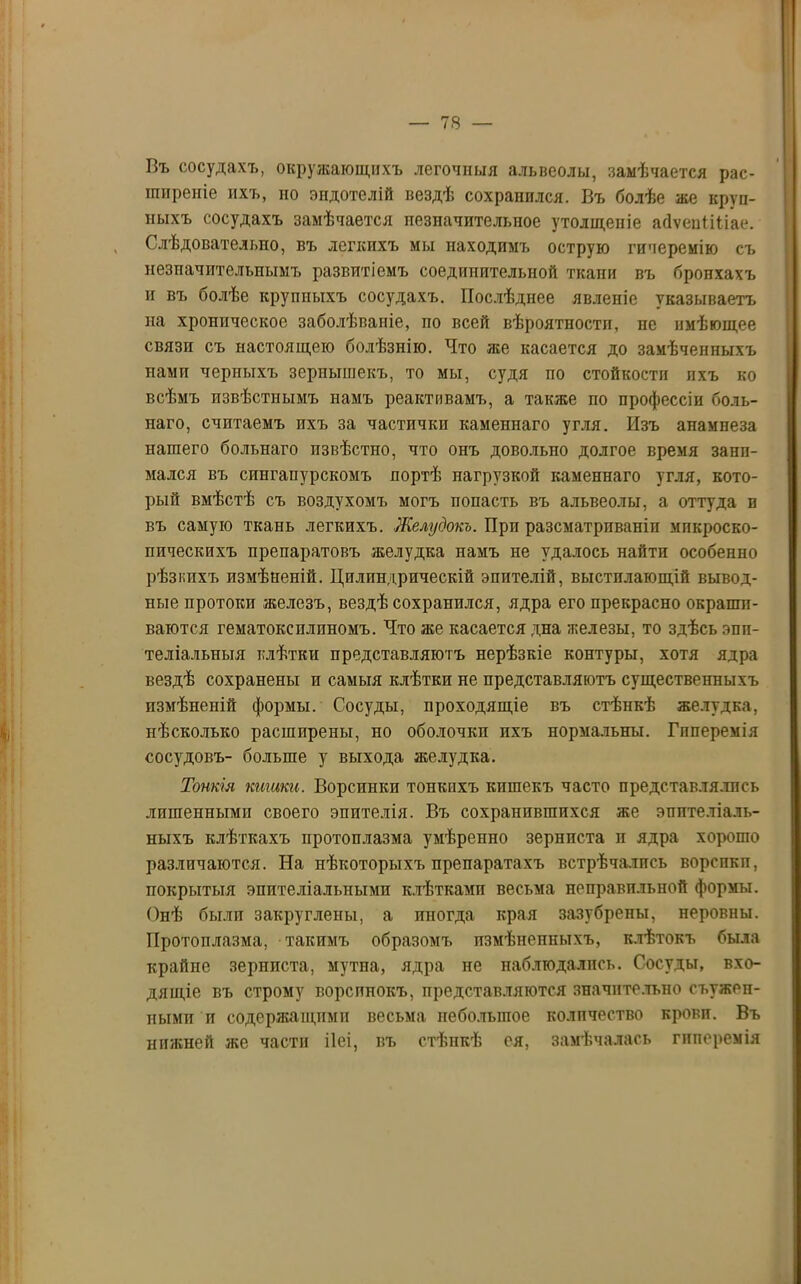 Въ сосудахъ, окружающихъ легочныя альвеолы, замѣчается рас- ширеніе ихъ, но эпдотелій вездѣ сохранился. Въ болѣе же круп- ныхъ сосудахъ замѣчается незначительное утолщепіе айѵепііііае. Слѣдовательно, въ легкихъ мы находимъ острую гиперемію съ незначительнымъ развитіемъ соединительной ткани въ бронхахъ и въ болѣе крупныхъ сосудахъ. Послѣднее явленіе указываетъ на хроническое заболѣваніе, по всей вѣроятности, не имѣющее связи съ настоящею болѣзнію. Что же касается до замѣченныхъ нами черпыхъ зернышекъ, то мы, судя по стойкости пхъ ко всѣмъ извѣстнымъ намъ реактивамъ, а также по профессіи боль- наго, считаемъ ихъ за частички каменнаго угля. Изъ анамнеза нашего больнаго извѣстно, что онъ довольно долгое время зани- мался въ сингапурскомъ портѣ нагрузкой каменнаго угля, кото- рый вмѣстѣ съ воздухомъ могъ попасть въ альвеолы, а оттуда в въ самую ткань легкихъ. Желудокъ. При разсматрпваніп микроско- пическихъ препаратовъ желудка намъ не удалось найти особенно рѣзкихъ измѣненій. Цилиндрическій эпителій, выстилающій вывод- ные протоки железъ, вездѣ сохранился, ядра его прекрасно окраши- ваются гематоксилиномъ. Что же касается дна железы, то здѣсь эпи- теліальныя клѣтки представляютъ нерѣзкіе контуры, хотя ядра вездѣ сохранены и самыя клѣтки не представляютъ существенныхъ измѣненій формы. Сосуды, проходящіе въ стѣнкѣ желудка, нѣсколько расширены, но оболочки пхъ нормальны. Гиперемія сосудовъ- больше у выхода желудка. Тонкія кишки. Ворсинки тонкихъ кишекъ часто представлялись лишенными своего эпителія. Въ сохранившихся же эпителіаль- ныхъ клѣткахъ протоплазма умѣренно зернпста и ядра хорошо различаются. На нѣкоторыхъ препаратахъ встрѣчались ворспкп, покрытыя эпителіальными клѣтками весьма пеправпльпой формы. Онѣ были закруглены, а ппогда края зазубрены, неровны. Протоплазма, такимъ образомъ измѣненныхъ, клѣтокъ была крайпе зерниста, мутна, ядра не наблюдались. Сосуды, вхо- дящіе въ строму ворспиокъ, представляются значительно съужеп- ными и содержащими весьма небольшое количество крови. Въ нижней же части ііеі, въ стѣнкѣ ея, замѣчалась гиперемія