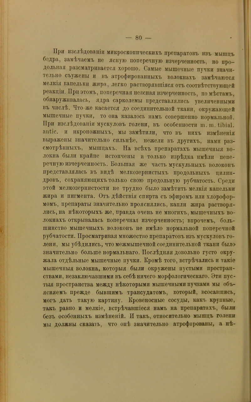 При изслѣдованіи микроскопическихъ препаратовъ изъ мышдъ бедра, замѣчаемъ не ясную ноперечпую изчерченность, но про- дольная разсматривается хорошо. Самые мышечные пучки значи- тельно съужены и въ атрофированныхъ волокнахъ замѣчаются мелкія капельки жира, легко растворявшіяся отъ соотвѣтствующей реакціи. При этомъ, поперечная неясная изчерченность, по мѣстамъ, обнаруживалась, ядра сарколемы представлялись увеличенными въ числѣ. Что-же касается до соединительной ткани, окружающей мышечные пучки, то она казалось намъ совершенно нормальной. При изслѣдованіи мускуловъ голени, въ особенности т.ш.ПЬіаІ. апііс. и икроножныхъ, мы замѣтили, что въ нихъ измѣненія выражены значительно сильнѣе, нежели въ другихъ, нами раз- смотрѣнныхъ, мышцахъ. На всѣхъ препаратахъ мышечныя во- локна были крайне истончены н только изрѣдка имѣли пепе- речную изчерченность. Большая же часть мускульныхъ волоконъ представлялась въ видѣ мелкозернистыхъ продольныхъ цилин- дровъ, сохраняющихъ только свою продольную рубчатость. Среди этой мелкозернистости не трудно было замѣтить мелкія капельки жира и пигмента. Отъ дѣйствія спирта съ эфиромъ или хлорофор- момъ, препараты значительно прояснялись, капли жира растворя- лись, на нѣкоторыхъ же, правда очень не многихъ, мышечныхъ во- локнахъ открывалась поперечная изчерченность; впрочемъ, боль- шинство мышечныхъ волоконъ не имѣло нормальной поперечной рубчатости. Просматривая множество препаратовъ изъ мускуловъ го- лени, мы убѣдились, что межмышечной соединительной ткани было значительно больше нормальнаго. Послѣдняя довольно густо окру- жала отдѣльные мышечные пучки. Кромѣ того, встрѣчались и такіе мышечныя волокна, которыя были окружены иустымп простран- ствами, незаключавшими въ себѣ ничего морфологическаго. Эти пус- тыя пространства между нѣкоторыми мышечными пучками мы объ- ясняемъ прежде бывшимъ трансудатомъ, который, всосавшись, могъ дать такую картину. Кровеносные сосуды, какъ крупные, такъ равно и мелкіе, встрѣчавшіеся намъ на препаратахъ, были безъ особенныхъ измѣненій. П такъ, относительно мышцъ голепп мы должны сказать, что онѣ значительно атрофированы, а нѣ-