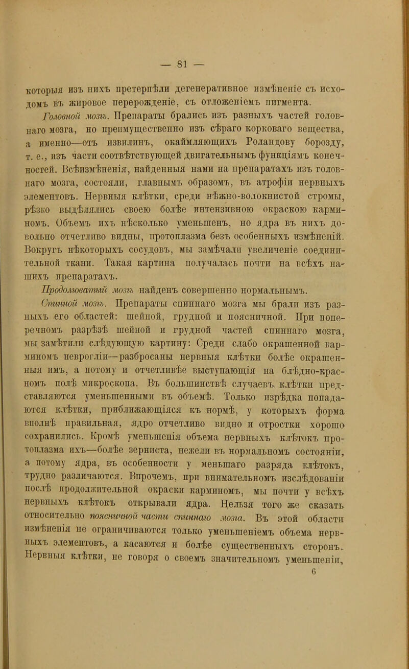 которыя изъ нихъ претерпѣли дегеператиппос измѣненіе съ исхо- домъ въ жировое перерожденіе, съ отложепіемъ пигмента. Головной мозгъ. Препараты брались изъ разныхъ частей голов- лаго мозга, по преимущественно пзъ сѣраго корковаго вещества, а именно—отъ извилинъ, окаймляющихъ Роландову борозду, т. е., изъ части соотвѣтствующей двигательнымъ функціямъ конеч- ностей. Всѣизмѣненія, найденныя нами на препаратахъ изъ голов- наго мозга, состояли, главнымъ образомъ, въ атрофіи нервныхъ элементовъ. Нервныя клѣтки, среди нѣжно-волокнистой стромы, рѣзко выдѣлялись своею болѣе интензивною окраскою карми- номъ. Объемъ ихъ нѣсколько уменьшенъ, но ядра въ нихъ до- вольно отчетливо видны, протоплазма безъ особенныхъ измѣненій. Вокругъ нѣкоторыхъ сосудовъ, мы замѣчали увеличеніе соедини- тельной тканп. Такая картина получалась почти на всѣхъ на- шихъ препаратахъ. Продолговатый мозгъ найденъ совершенно нормальнымъ. Спинной мозгъ. Препараты спиннаго мозга мы бралп пзъ раз- ныхъ его областей: шейной, грудной и поясничной. При попе- речномъ разрѣзѣ шейной н грудной частей спиннаго мозга, мы замѣтили слѣдующую картину: Среди слабо окрашенной кар- миномъ неврогліп—разбросаны нервныя клѣтки болѣе окрашен- ныя пмъ, а потому и отчетливѣе выступающія на блѣдно-крас- номъ полѣ микроскопа. Въ большинствѣ случаевъ клѣтки пред- ставляются уменьшенными въ объемѣ. Только изрѣдка попада- ются клѣтки, приближающіяся къ нормѣ, у которыхъ форма вполнѣ правильная, ядро отчетливо видно п отростки хорошо сохранились. Кромѣ уменьшенія объема нервныхъ клѣтокъ про- топлазма ихъ—болѣе зерниста, нежели въ нормальномъ состояніи, а потому ядра, въ особенности у меньшаго разряда клѣтокъ, трудно различаются. Впрочемъ, при внимательномъ изслѣдованіи послѣ продолжительной окраски карминомъ, мы почти у всѣхъ нервныхъ клѣтокъ открывали ядра. Нельзя того же сказать относительно поясничной части спиннаго мозга. Въ этой области измѣненія не ограничиваются только уменьшеніемъ объема нерв- ныхъ элементовъ, а касаются и болѣе существенныхъ сторонъ. Нервныя клѣтки, не говоря о своемъ значительномъ уменьшеніи, 6